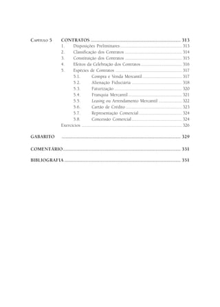CAPÍTULO 5           CONTRATOS ........................................................................ 313
                     1.    Disposições Preliminares ..................................................... 313
                     2.    Classificação dos Contratos ................................................. 314
                     3.    Constituição dos Contratos ................................................. 315
                     4.    Efeitos da Celebração dos Contratos ................................... 316
                     5.    Espécies de Contratos ......................................................... 317
                           5.1.         Compra e Venda Mercantil .................................. 317
                           5.2.          Alienação Fiduciária ........................................... 318
                           5.3.          Faturização .......................................................... 320
                           5.4.          Franquia Mercantil .............................................. 321
                           5.5.         Leasing ou Arrendamento Mercantil .................... 322
                           5.6.         Cartão de Crédito ................................................ 323
                           5.7.         Representação Comercial ..................................... 324
                           5.8.         Concessão Comercial ........................................... 324
                     Exercícios ...................................................................................... 326

GABARITO             ............................................................................................... 329

COMENTÁRIO .............................................................................................. 331

BIBLIOGRAFIA ............................................................................................. 351
 
