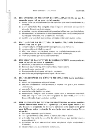 198                                                       Direito Comercial — Carlos Pimentel
Série Impetus Provas e Concursos




                                   41.   ESAF (AUDITOR DA PREFEITURA DE FORTALEZA/2003) Diz-se que há
                                         sucessão comercial ou empresarial quando:
                                         a) o novo titular da atividade era sócio da sociedade que anteriormente exercia a
                                            atividade;
                                         b) o novo controlador fica obrigado pelas obrigações anteriores ao negócio de
                                            alienação do controle da sociedade;
                                         c) a atividade exercida pelo empresário é imputada aos filhos que com ele trabalham;
                                         d) não há mudança de denominação do estabelecimento, mas são outros os produtos
                                            ou serviços oferecidos pelo exercente da atividade;
                                         e) mantém-se a sociedade exercente da atividade embora com outros sócios.

                                   42.   ESAF (AUDITOR DA PREFEITURA DE FORTALEZA/2003) Sociedades
                                         empresárias são as que:
                                         a) têm como objeto atividade econômica organizada para mercados;
                                         b) têm como objeto atividade mercantil;
                                         c) têm como objeto a prestação de serviços em estabelecimentos especiais;
                                         d) exercem atividade de intermediação na circulação de serviços;
                                         e) foram organizadas para atividades econômicas.

                                   43.   ESAF (AUDITOR DA PREFEITURA DE FORTALEZA/2003) Incorporação de
                                         uma sociedade por outra é operação:
                                         a) de liquidação da sociedade incorporada;
                                         b) destinada a aumentar o patrimônio líquido da incorporadora;
                                         c) de reordenação patrimonial;
                                         d) de combinação do corpo de sócios das envolvidas;
                                         e) de transformação tipológica em qualquer circunstância.

                                   44.   ESAF (PROCURADOR DO DISTRITO FEDERAL/2004) Numa sociedade
                                         limitada:
                                         a) apenas sócios podem ser administradores;
                                         b) a responsabilidade dos sócios é limitada ao valor de suas quotas, não havendo
                                            solidariedade.
                                         c) o conselho fiscal é obrigatório.
                                         d) o capital social é dividido em ações.
                                         e) mesmo após a integralização de todo o capital social, o patrimônio dos sócios
                                            pode ser responsabilizado por obrigações da sociedade, no caso da
                                            desconsideração da personalidade jurídica.

                                   45.   ESAF (PROCURADOR DO DISTRITO FEDERAL/2004) Uma sociedade anônima
                                         aberta denominada Banco de Taguatinga S/A, com ações dotadas de
                                         alta liquidez e dispersão no mercado, convocou uma assembléia geral
                                         para deliberar sobre realização de uma fusão com outro banco. Nessa
                                         situação:
                                         a) trata-se de assembléia geral ordinária;
                                         b) caso seja realizada a fusão, ambos os bancos deixarão de existir;
                                         c) a decisão final será do conselho de administração, que apenas houve a
                                            assembléia geral;
                                         d) os titulares de ações sem direito a voto não podem sequer comparecer à
                                            assembléia;
                                         e) não será necessária assembléia no outro banco.
 