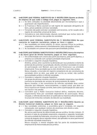 CAMPUS                             Capítulo 2 — Direito de Empresa                           199




                                                                                             Série Impetus Provas e Concursos
46.   UnB/CESPE (JUIZ FEDERAL SUBSTITUTO DA 5a REGIÃO/2004) Quanto ao direito
      de empresa de que cuida o Código Civil, julgue os seguintes itens.
      a) ( ) Os bens utilizados na atividade desenvolvida por microempresa e que a
             guarnecem são impenhoráveis.
      b) ( ) Se Francisco e Maria casaram-se sob regime de separação obrigatória de
             bens, jamais poderão contratar sociedade.
      c) ( ) Fernando não pode contratar sociedade com terceiros, se for casado sob o
             regime de comunhão universal de bens.
      d) ( ) Considera-se nula determinada cláusula contratual que exclua sócio de
             participar dos lucros e das perdas da sociedade.

47.   UnB/CESPE (JUIZ FEDERAL SUBSTITUTO DA 5 a REGIÃO/2004) No que
      concerne às espécies societárias, julgue os itens a seguir.
      a) ( ) Nas sociedades em nome coletivo, os sócios, pessoas físicas ou jurídicas,
             respondem, solidariamente e ilimitadamente, pelas obrigações sociais.
      b) ( ) As sociedades em comum não possuem personalidade jurídica.

48.   UnB/CESPE (JUIZ FEDERAL SUBSTITUTO DA 5a REGIÃO/2005) Acerca da empresa
      e da teoria geral do Direito Societário, julgue os itens seguintes.
      a) ( ) Em conformidade com a teoria dos perfis da empresa, pelo perfil objetivo, a
             empresa se confunde com a própria atividade empresarial.
      b) ( ) Considere a seguinte situação hipotética.
             Antônia, artesã, ante o aumento na demanda por seus produtos e diante da
             pretensão de aumentar sua produção, decidiu constituir sociedade em conta
             de participação com Manoel, para que este financiasse sua atividade
             empresarial. Ficou acordado que os dois dividiriam o lucro das vendas.
             Nessa situação, a inscrição em registro competente do ato constitutivo da
             sociedade entre os dois, que pode ser escrito ou verbal, não confere
             personalidade jurídica à referida sociedade.
      c) ( ) Considere a seguinte situação hipotética.
             Um grupo de pessoas resolveu constituir sociedade cooperativa cujo objeto
             consistia na prestação de serviços de processamento de dados.
             Nessa situação, o ato constitutivo da referida sociedade deve conter
             cláusulas que indiquem, necessariamente, o capital social, que deve ser
             fixo e expresso em moeda corrente, bem como a participação de cada sócio
             nos lucros e nas perdas.
      d) ( ) Considere que o Poder Executivo Federal defira, mediante decreto,
             requerimento feito por sociedade dependente de autorização. Nessa
             situação, o referido decreto deve ser publicado na imprensa oficial da União,
             no prazo de trinta dias contados da data de sua expedição.

49.   UnB/CESPE (JUIZ FEDERAL SUBSTITUTO DA 5 a REGIÃO/2005) Quanto ao
      Direito Comercial moderno, julgue os itens que se seguem.
      a) ( ) Nas sociedades anônimas, a assembléia geral é instalada, em segunda
             convocação, com qualquer número de acionistas com direito a voto.
      b) ( ) Considere a seguinte situação hipotética.
             No acervo patrimonial de determinada pessoa jurídica, há dois imóveis. O
             primeiro é sede da sociedade empresária, enquanto o segundo, localizado
             em outra unidade da Federação, encontra-se alugado. Os valores recebidos,
             a título de aluguéis desse segundo imóvel, são aplicados no ativo patrimonial
             da referida sociedade empresária.
             Nessa situação, o imóvel alugado não faz parte do estabelecimento
             empresarial da mencionada pessoa jurídica.
 
