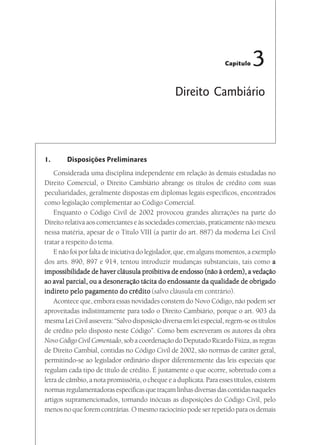 Capítulo   3
                                                 Direito Cambiário




1.      Disposições Preliminares
    Considerada uma disciplina independente em relação às demais estudadas no
Direito Comercial, o Direito Cambiário abrange os títulos de crédito com suas
peculiaridades, geralmente dispostas em diplomas legais específicos, encontrados
como legislação complementar ao Código Comercial.
    Enquanto o Código Civil de 2002 provocou grandes alterações na parte do
Direito relativa aos comerciantes e às sociedades comerciais, praticamente não mexeu
nessa matéria, apesar de o Título VIII (a partir do art. 887) da moderna Lei Civil
tratar a respeito do tema.
    E não foi por falta de iniciativa do legislador, que, em alguns momentos, a exemplo
dos arts. 890, 897 e 914, tentou introduzir mudanças substanciais, tais como a
impossibilidade de haver cláusula proibitiva de endosso (não à ordem), a vedação
ao aval parcial, ou a desoneração tácita do endossante da qualidade de obrigado
indireto pelo pagamento do crédito (salvo cláusula em contrário).
    Acontece que, embora essas novidades constem do Novo Código, não podem ser
aproveitadas indistintamente para todo o Direito Cambiário, porque o art. 903 da
mesma Lei Civil assevera: “Salvo disposição diversa em lei especial, regem-se os títulos
de crédito pelo disposto neste Código”. Como bem escreveram os autores da obra
Novo Código Civil Comentado, sob a coordenação do Deputado Ricardo Fiúza, as regras
de Direito Cambial, contidas no Código Civil de 2002, são normas de caráter geral,
permitindo-se ao legislador ordinário dispor diferentemente das leis especiais que
regulam cada tipo de título de crédito. É justamente o que ocorre, sobretudo com a
letra de câmbio, a nota promissória, o cheque e a duplicata. Para esses títulos, existem
normas regulamentadoras específicas que traçam linhas diversas das contidas naqueles
artigos supramencionados, tornando inócuas as disposições do Código Civil, pelo
menos no que forem contrárias. O mesmo raciocínio pode ser repetido para os demais
 