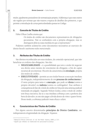 202                                                               Direito Comercial — Carlos Pimentel
Série Impetus Provas e Concursos




                                   títulos, igualmente possuidores de normatização própria. A diferença é que esses outros
                                   são regidos por normas que não trazem a riqueza de detalhes dos primeiros, o que
                                   permite a introdução de certas particularidades postas no Código.


                                   2.          Conceito de Títulos de Crédito
                                      Fábio Ulhoa Coelho ensina que:
                                                 Os títulos de crédito são documentos representativos de obrigações
                                                 pecuniárias. Não se confundem com a própria obrigação, mas se
                                                 distinguem dela na exata medida em que a representam.2
                                      Podemos também aclamá-los como documentos necessários ao exercício do
                                   direito literal e autônomo neles mencionado.


                                   3.          Atributos dos Títulos de Crédito
                                      São direitos reconhecidos aos seus titulares, de conteúdo operacional, que irão
                                   beneficiar os credores das obrigações. São eles:
                                         • NEGOCIABILIDADE – é a possibilidade que tem o credor de negociar
                                            seu direito antes mesmo do vencimento da obrigação, a fim de captar
                                            recursos de seu interesse. Decorre da característica da circulação própria
                                                                                                      circulação,
                                            dos títulos de crédito;
                                         • EXECUTIVIDADE – permite ao seu titular buscar a execução imediata
                                            da obrigação, independentemente de um processo de conhecimento 3
                                                                                                         conhecimento.
                                            O meio próprio para tanto é a execução que pode ser direta (contra o
                                                                              execução,
                                            próprio devedor) ou indireta (contra os coobrigados). Esse atributo é
                                            conseqüência do fato de o título de crédito ter força de uma sentença judicial
                                            transitada em julgado. Segundo Nelson Godoy, como o título de crédito
                                            tem força executiva, faz-se a sua imediata cobrança com a penhora dos
                                            bens do devedor, se este não pagar a dívida dentro de vinte e quatro horas.
                                            Desse modo, a cobrança judicial é mais eficaz e célere.


                                   4.          Características dos Títulos de Crédito
                                      Por alguns autores denominadas princípios do Direito Cambiário são
                                                                                           Cambiário,
                                   indispensáveis à legitimidade da obrigação. Vejamos:

                                   2
                                       Manual de Direito Comercial. 12. ed. São Paulo: Saraiva, 2000, p. 213.
                                   3
                                       Aquele que obedece ao tradicional rito processual na Justiça.
 