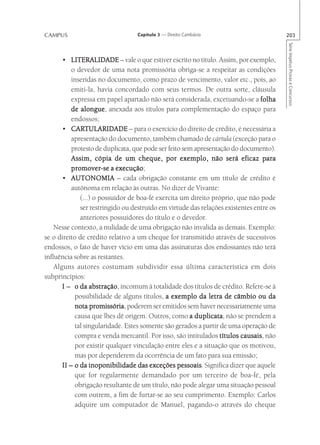CAMPUS                            Capítulo 3 — Direito Cambiário                         203




                                                                                         Série Impetus Provas e Concursos
       • LITERALIDADE – vale o que estiver escrito no título. Assim, por exemplo,
           o devedor de uma nota promissória obriga-se a respeitar as condições
           inseridas no documento, como prazo de vencimento, valor etc., pois, ao
           emiti-la, havia concordado com seus termos. De outra sorte, cláusula
           expressa em papel apartado não será considerada, excetuando-se a folha
           de alongue anexada aos títulos para complementação do espaço para
               alongue,
           endossos;
       • CARTULARIDADE – para o exercício do direito de crédito, é necessária a
           CARTULARIDADE
           apresentação do documento, também chamado de cártula (exceção para o
           protesto de duplicata, que pode ser feito sem apresentação do documento).
           Assim, cópia de um cheque, por exemplo, não será eficaz para
           promover
             omover-se execução;
           promover-se a execução
       • AUTONOMIA – cada obrigação constante em um título de crédito é
           autônoma em relação às outras. No dizer de Vivante:
              (...) o possuidor de boa-fé exercita um direito próprio, que não pode
              ser restringido ou destruído em virtude das relações existentes entre os
              anteriores possuidores do título e o devedor.
    Nesse contexto, a nulidade de uma obrigação não invalida as demais. Exemplo:
se o direito de crédito relativo a um cheque for transmitido através de sucessivos
endossos, o fato de haver vício em uma das assinaturas dos endossantes não terá
influência sobre as restantes.
    Alguns autores costumam subdividir essa última característica em dois
subprincípios:
       I – o da abstração incomum à totalidade dos títulos de crédito. Refere-se à
                  abstração,
            possibilidade de alguns títulos, a exemplo da letra de câmbio ou da
            nota promissória poderem ser emitidos sem haver necessariamente uma
                   promissória,
            causa que lhes dê origem. Outros, como a duplicata não se prendem a
                                                         duplicata,
            tal singularidade. Estes somente são gerados a partir de uma operação de
            compra e venda mercantil. Por isso, são intitulados títulos causais não
                                                                         causais,
            por existir qualquer vinculação entre eles e a situação que os motivou,
            mas por dependerem da ocorrência de um fato para sua emissão;
       II – o da inoponibilidade das exceções pessoais Significa dizer que aquele
                                                   pessoais.
            que for regularmente demandado por um terceiro de boa-fé, pela
            obrigação resultante de um título, não pode alegar uma situação pessoal
            com outrem, a fim de furtar-se ao seu cumprimento. Exemplo: Carlos
            adquire um computador de Manuel, pagando-o através do cheque
 