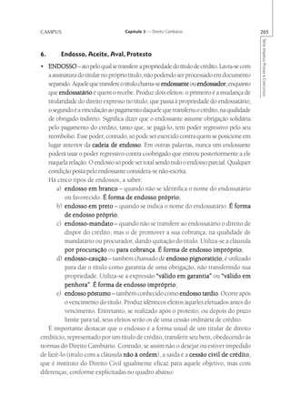 CAMPUS                             Capítulo 3 — Direito Cambiário                          205




                                                                                           Série Impetus Provas e Concursos
6.      Endosso, Aceite, Aval, Protesto
• ENDOSSO – ato pelo qual se transfere a propriedade do título de crédito. Lavra-se com
   a assinatura do titular no próprio título, não podendo ser processado em documento
   separado. Aquele que transfere o título chama-se endossante ou endossador enquanto
                                                                  endossador,
   que endossatário é quem o recebe. Produz dois efeitos: o primeiro é a mudança de
   titularidade do direito expresso no título, que passa à propriedade do endossatário;
   o segundo é a vinculação ao pagamento daquele que transferiu o crédito, na qualidade
   de obrigado indireto. Significa dizer que o endossante assume obrigação solidária
   pelo pagamento do crédito, tanto que, se pagá-lo, tem poder regressivo pelo seu
   reembolso. Esse poder, contudo, só pode ser exercido contra quem se posicione em
   lugar anterior da cadeia de endosso Em outras palavras, nunca um endossante
                                   endosso.
   poderá usar o poder regressivo contra coobrigado que entrou posteriormente a ele
   naquela relação. O endosso só pode ser total sendo nulo o endosso parcial. Qualquer
   condição posta pelo endossante considera-se não-escrita.
   Há cinco tipos de endossos, a saber:
       a) endosso em branco – quando não se identifica o nome do endossatário
                                                   próprio;
           ou favorecido. É forma de endosso próprio
       b)  endosso em preto – quando se indica o nome do endossatário. É forma
                        próprio;
           de endosso próprio
       c) endosso-mandato – quando não se transfere ao endossatário o direito de
           dispor do crédito, mas o de promover a sua cobrança, na qualidade de
           mandatário ou procurador, dando quitação do título. Utiliza-se a cláusula
           por procuração ou para cobrança É forma de endosso impróprio
                                        cobrança.                        impróprio;
       d) endosso-caução – também chamado de endosso pignoratício é utilizado
                                                               pignoratício,
           para dar o título como garantia de uma obrigação, não transferindo sua
           propriedade. Utiliza-se a expressão “válido em garantia” ou “válido em
           penhora”.                           impróprio;
           penhora” É forma de endosso impróprio
       e) endosso póstumo – também conhecido como endosso tardio Ocorre após
                                                                     tardio.
           o vencimento do título. Produz idênticos efeitos àqueles efetuados antes do
           vencimento. Entretanto, se realizado após o protesto, ou depois do prazo
           limite para tal, seus efeitos serão os de uma cessão ordinária de crédito.
   É importante destacar que o endosso é a forma usual de um titular de direito
creditício, representado por um título de crédito, transferir seu bem, obedecendo às
normas do Direito Cambiário. Contudo, se assim não o desejar ou estiver impedido
de fazê-lo (título com a cláusula não à ordem a saída é a cessão civil de crédito
                                            ordem),                             crédito,
que é instituto do Direito Civil igualmente eficaz para aquele objetivo, mas com
diferenças, conforme explicitadas no quadro abaixo:
 