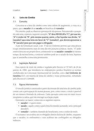 CAMPUS                             Capítulo 3 — Direito Cambiário                         207




                                                                                          Série Impetus Provas e Concursos
7.      Letra de Câmbio
7.1.    Conceito
   Conceitua-se a letra de câmbio como uma ordem de pagamento, à vista ou a
prazo, que o sacador dá ao sacado em benefício do tomador
                                                       tomador.
   Do conceito, pode-se observar a presença de três pessoas. Para entender a posição
de cada uma, vejamos o seguinte exemplo: “A” deve R$100,00 a “C”; por sua vez,
“A” é credor de “B”, pela mesma quantia; assim, a fim liquidar sua dívida, “A”
(sacador) saca uma letra em favor de “C” (tomador), que deverá apresentar a
                                        obrigação.
“B” (sacado) para que este pague a obrigação
   A par da formulação usual, o art. 3o da Lei Uniforme permite que uma pessoa
ocupe simultaneamente mais de uma das três posições jurídicas. Assim, “A” pode
emitir a letra em seu próprio favor, constituindo-se em sacador e tomador ao mesmo
tempo; da mesma forma, o emitente também pode ser o sacado da letra, hipótese
que se assemelha a uma nota promissória.

7.2.    Legislação Aplicável
   Esta espécie de título de crédito é regulada pelo Decreto no 57.663, de 24 de
janeiro de 1966, que introduziu no ordenamento jurídico brasileiro as normas
estabelecidas na Convenção Internacional de Genebra, com a Lei Uniforme de
Genebra (LU), em matéria de letras de câmbio e notas promissórias, subsidiado
pelo Decreto no 2.044/08.

7.3.    Figuras Intervenientes
   O vínculo jurídico constituído a partir da emissão de uma letra de câmbio pode
contar com a participação de muitas pessoas, pois, como vimos, o título é passível
de um número ilimitado de endossos. Cada operação como essa irá trazer novos
integrantes à cadeia, que irão interagir na relação criada.
   Entretanto, ao nascer, conta com os seguintes sujeitos:
       • sacador – é quem emite;
       • sacado – aquele contra o qual a letra foi emitida (aceitando, será o principal
          devedor);
       • tomador – também chamado de beneficiário, será o credor do título.
   O aceitante e seu avalista são os obrigados diretos da letra de câmbio, enquanto
que o sacador, os endossantes e seus avalistas são coobrigados ou obrigados
indiretos.
 