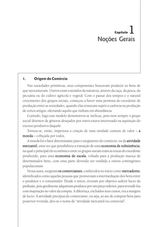 Capítulo   1
                                                      Noções Gerais




1.      Origem do Comércio
   Nas sociedades primitivas, seus componentes buscavam produzir os bens de
que necessitavam. Outros eram extraídos da natureza, através da caça, da pesca, da
pecuária ou do cultivo agrícola e vegetal. Com o passar dos tempos e o natural
crescimento dos grupos sociais, começou a haver uma permuta do excedente de
produção entre as sociedades, quando elas tentavam suprir a carência na produção
de certos artigos, ofertando aquilo que tinham em abundância.
   Contudo, logo esse modelo demonstrou-se ineficaz, pois nem sempre o grupo
social detentor de gêneros desejados por outro estava interessado na aquisição do
excesso produtivo daquele.
   Tornou-se, então, imperiosa a criação de uma unidade comum de valor – a
moeda – cobiçada por todos.
   A moeda foi o fator determinante para o surgimento do comércio, ou da atividade
mercantil uma vez que possibilitou a transição de uma economia de subsistência
mercantil,                                                              subsistência,
na qual o principal elo econômico entre os grupos sociais eram as trocas do excedente
produzido, para uma economia de escala voltada para a produção maciça de
                                       escala,
determinados bens, com uma parte devendo ser vendida a outros contingentes
populacionais.
   Nessa seara, surgiram os comerciantes conhecidos no início como mercadores
                             comerciantes,                               mercadores,
identificados como aquelas pessoas que promoviam a intermediação dos bens entre
o produtor e o consumidor. Desde o início, tiveram por objetivo auferir lucro da
profissão, pois geralmente adquiriam produtos por um preço inferior, para revendê-los
com majoração no valor da compra. A diferença, excluídos seus custos, era a margem
de lucro. À atividade precípua do comerciante, ou seja, ao ato de comprar bens para
posterior revenda, deu-se o nome de “atividade mercantil ou comercial”.
 