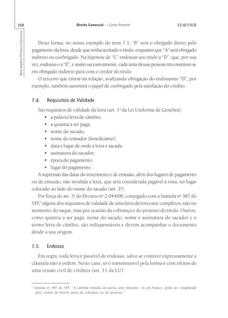 208                                                             Direito Comercial — Carlos Pimentel
Série Impetus Provas e Concursos




                                      Desta forma, no nosso exemplo do item 7.1, “B” será o obrigado direto pelo
                                   pagamento da letra, desde que tenha aceitado o título, enquanto que “A” será obrigado
                                   indireto ou coobrigado. Na hipótese de “C” endossar seu título a “D”, que, por sua
                                   vez, endossa-o a “E”, e assim sucessivamente, cada uma dessas pessoas irá constituir-se
                                   em obrigado indireto para com o credor do título.
                                      O terceiro que entrar na relação, avalizando obrigação do endossante “D”, por
                                   exemplo, também assumirá o papel de coobrigado pela satisfação do crédito.

                                   7.4.       Requisitos de Validade
                                      São requisitos de validade da letra (art. 1o da Lei Uniforme de Genebra):
                                          • a palavra letra de câmbio;
                                          • a quantia a ser paga;
                                          • nome do sacado;
                                          • nome do tomador (beneficiário);
                                          • data e lugar de onde a letra é sacada;
                                          • assinatura do sacador;
                                          • época do pagamento;
                                          • lugar do pagamento.
                                      A supressão das datas do vencimento e de emissão, além dos lugares de pagamento
                                   ou de emissão, não invalida a letra, que será considerada pagável à vista, no lugar
                                   colocado ao lado do nome do sacado (art. 2o).
                                      Por força do art. 3o do Decreto no 2.044/08, conjugado com a Súmula no 387 do
                                   STF 5 alguns dos requisitos de validade de uma letra devem estar completos, não no
                                      ,
                                   momento do saque, mas por ocasião da cobrança e do protesto do título. Outros,
                                   como quantia a ser paga, nome do sacado, nome e assinatura do sacador e o
                                   termo letra de câmbio, são indispensáveis e devem acompanhar o documento
                                   desde a sua origem.

                                   7.5.       Endosso
                                      Em regra, toda letra é passível de endosso, salvo se contiver expressamente a
                                   cláusula não à ordem. Neste caso, só é transmissível pela forma e com efeitos de
                                   uma cessão civil de créditos (art. 11 da LU).


                                   5
                                       Súmula no 387 do STF: “A cambial emitida ou aceita com omissões, ou em branco, pode ser completada
                                        pelo credor de boa-fé antes da cobrança ou do protesto.”
 