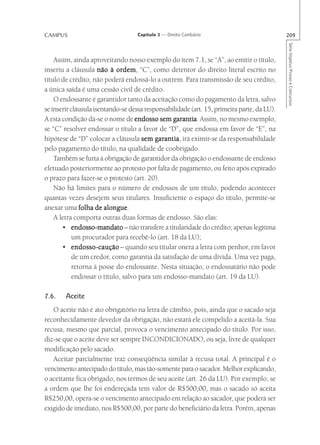 CAMPUS                             Capítulo 3 — Direito Cambiário                           209




                                                                                            Série Impetus Provas e Concursos
    Assim, ainda aproveitando nosso exemplo do item 7.1, se “A”, ao emitir o título,
inseriu a cláusula não à ordem “C”, como detentor do direito literal escrito no
                            ordem,
título de crédito, não poderá endossá-lo a outrem. Para transmissão de seu crédito,
a única saída é uma cessão civil de crédito.
    O endossante é garantidor tanto da aceitação como do pagamento da letra, salvo
se inserir cláusula isentando-se dessa responsabilidade (art. 15, primeira parte, da LU).
A esta condição dá-se o nome de endosso sem garantia Assim, no mesmo exemplo,
                                                 garantia.
se “C” resolver endossar o título a favor de “D”, que endossa em favor de “E”, na
hipótese de “D” colocar a cláusula sem garantia irá eximir-se da responsabilidade
                                           garantia,
pelo pagamento do título, na qualidade de coobrigado.
    Também se furta à obrigação de garantidor da obrigação o endossante de endosso
efetuado posteriormente ao protesto por falta de pagamento, ou feito após expirado
o prazo para fazer-se o protesto (art. 20).
    Não há limites para o número de endossos de um título, podendo acontecer
quantas vezes desejem seus titulares. Insuficiente o espaço do título, permite-se
anexar uma folha de alongue
                        alongue.
    A letra comporta outras duas formas de endosso. São elas:
       • endosso-mandato – não transfere a titularidade do crédito; apenas legitima
            um procurador para recebê-lo (art. 18 da LU);
       • endosso-caução – quando seu titular onera a letra com penhor, em favor
            de um credor, como garantia da satisfação de uma dívida. Uma vez paga,
            retorna à posse do endossante. Nesta situação, o endossatário não pode
            endossar o título, salvo para um endosso-mandato (art. 19 da LU).

7.6.    Aceite
   O aceite não é ato obrigatório na letra de câmbio, pois, ainda que o sacado seja
reconhecidamente devedor da obrigação, não estará ele compelido a aceitá-la. Sua
recusa, mesmo que parcial, provoca o vencimento antecipado do título. Por isso,
diz-se que o aceite deve ser sempre INCONDICIONADO, ou seja, livre de qualquer
modificação pelo sacado.
   Aceitar parcialmente traz conseqüência similar à recusa total. A principal é o
vencimento antecipado do título, mas tão-somente para o sacador. Melhor explicando,
o aceitante fica obrigado, nos termos de seu aceite (art. 26 da LU). Por exemplo, se
a ordem que lhe foi endereçada tem valor de R$500,00, mas o sacado só aceita
R$250,00, opera-se o vencimento antecipado em relação ao sacador, que poderá ser
exigido de imediato, nos R$500,00, por parte do beneficiário da letra. Porém, apenas
 