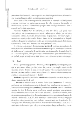 210                                                       Direito Comercial — Carlos Pimentel
Série Impetus Provas e Concursos




                                   por ocasião do vencimento, o sacado poderá ser cobrado regressivamente pelo sacador
                                   que pagar a obrigação, claro, na parte que aquele aceitou.
                                       Temos duas formas de aceite parcial ou condicional: a) limitativo – ocorre quando
                                   o sacado concorda em aceitar apenas parte do valor constante da cártula; b)
                                   modificativo – quando o sacado altera qualquer outra condição presente na letra, a
                                   exemplo do local de pagamento.
                                       Possível o ACEITE POR INTERVENÇÃO (arts. 56 e 57 da LU), que é o ato
                                   praticado por terceiro, estranho ou mesmo já coobrigado na relação, que intervém
                                   para aceitar o título. Contudo, diferentemente do pagamento por intervenção, é
                                   necessária a anuência do portador da letra. Deve, ainda, haver a indicação daquele
                                   em honra de quem foi feita a intervenção, que normalmente é o sacado. Entretanto,
                                   caso não haja a indicação, toma-se o sacador por beneficiário.
                                       O emitente pode, através da cláusula não-aceitável proibir a apresentação do
                                                                               não-aceitável,
                                   título para aceite, tentando evitar seu vencimento antecipado, desde que não se trate
                                   de título pagável em domicílio de terceiro, diferente do domicílio do sacado (art. 22
                                   da LU). Nesta hipótese, não significa que o título não vá ser apresentado ao sacado;
                                   na verdade, a apresentação dar-se-á no vencimento, e diretamente para pagamento.

                                   7.7.    Aval
                                      Aval é a garantia de pagamento do título, total ou parcial prestada por alguém
                                                                                            parcial
                                                                                                cial,
                                   que se incorpora à relação jurídica criada. Exprime-se pela simples assinatura do
                                   dador no anverso (frente) da letra. Se for colocada no verso, deve conter expressão
                                   do tipo bom para aval com a indicação do favorecido. Na sua omissão, considera-se
                                                      aval,
                                   avalizado o sacador da letra (art. 31 da LU).
                                      Avalista é o garantidor, enquanto o avalizado é o devedor em favor do qual foi
                                   dada a garantia (art. 30 da LU).
                                      O avalista responsabiliza-se da mesma forma que o avalizado É, contudo,
                                                                                                  avalizado.
                                   autônoma sua obrigação em relação à daquele. Isto significa que, mesmo se for
                                   considerada nula a obrigação do avalizado subsiste a do avalista, salvo se a nulidade
                                                                    avalizado,
                                   resultar de vício de forma, que é aquele que macula a própria caracterização
                                   do documento como título de crédito (art. 32 da LU). Devemos, no entanto, estar
                                   atentos ao teor desse dispositivo. É que duas características permeiam a obrigação do
                                   avalista; a primeira é a AUTONOMIA em relação à do avalizado. Por ela, a obrigação
                                   do avalista não se contamina com qualquer causa presente na do avalizado. Por
                                   exemplo, se for detectado que a assinatura do avalizado posta no título é falsa, ou se o
                                   avalizado é civilmente incapaz, a descoberta não atinge a obrigação do avalista, que se
 
