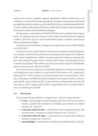 CAMPUS                             Capítulo 3 — Direito Cambiário                         211




                                                                                          Série Impetus Provas e Concursos
mantém nas mesmas condições originais. Igualmente podemos afirmar que, se o
avalizado, em concessão de recuperação judicial, conseguir a remissão parcial de dívida
quirografária (letra de câmbio com valor de R$100,00, que é reduzida para R$50,00),
o credor, embora tendo perdido 50% de seu crédito para o devedor, não estará obstado
de executar o avalista pela totalidade da obrigação.
    De outra sorte, a característica da EQUIVALÊNCIA, que se coaduna com a exegese
do art. 26, significa a posição em que o avalista coloca-se numa cadeia de obrigação
cambial. Quer dizer que ele estará imediatamente após o avalizado, para fins da
anterioridade-posterioridade.
    A doutrina, cita Fran Martins, distinguiu duas espécies de avais: o SIMULTÂNEO
e o SUCESSIVO.
    O primeiro ocorre quando duas ou mais pessoas avalizam a mesma obrigação.
Por exemplo, se B1 e B2 resolvem prestar aval à prestação do aceitante B. Na hipótese
de B1 quitar integralmente o débito, terá ação regressiva contra seu avalizado (B),
pelo valor total que foi pago. Porém, contra o outro avalista, somente poderá reaver
a metade do que pagou. Neste último caso, põe-se em prática a regra da solidariedade
passiva, prevista no art. 283 do CC/2002.
    Já o aval sucessivo é aquele que se materializa quando um avalista tem garantida
sua obrigação por outro avalista (é o aval do aval). Desta forma, se B1, avalista de B,
apresentar B1.1 como avalista seu, estaremos diante de um aval sucessivo. Neste
caso, se B1 pagar a totalidade da dívida, só poderá acionar regressivamente o devedor
principal (B), nunca avalista seu (B1.1), pois não haverá solidariedade entre eles. De
outra forma, se B1.1 pagar, poderá cobrar a integralidade de seu avalizado (B1) e,
claro, do devedor principal (B).

7.8.    Vencimento
   O vencimento da letra obedece à exegese do art. 33 da LU, senão vejamos:
      • à vista – quando pagável na apresentação, que deve ser em um ano após a
        emissão, quando não reduzido ou ampliado, por vontade do próprio
        sacador (art. 34 da LU);
      • a um certo termo de vista – o vencimento conta-se a partir do aceite. Não
        havendo aceite, considera-se a data do protesto (art. 35 da LU);
      • a um certo termo de data – o vencimento será a tantos dias da data de
        emissão ou saque (art. 36 da LU);
      • num dia fixado – o vencimento vem definido na própria letra (art. 37 da LU).
 