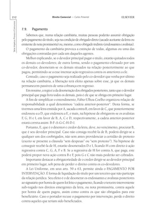 212                                                        Direito Comercial — Carlos Pimentel
Série Impetus Provas e Concursos




                                   7.9.    Pagamento
                                       Sabemos que, numa relação cambiária, muitas pessoas poderão assumir obrigação
                                   pelo pagamento do título, seja na condição de obrigado direto (sacado aceitante da letra ou
                                   emitente de nota promissória) ou, mesmo, como obrigado indireto (endossantes e avalistas).
                                       O pagamento da cambiária provoca a extinção de todas, algumas ou uma das
                                   obrigações contraídas por cada um daqueles agentes.
                                       Melhor explicando, se o devedor principal pagar o título, estarão quitados todos
                                   os demais co-devedores; de outra forma, sendo o pagamento efetuado por um
                                   co-devedor, desoneram-se os demais situados na relação posteriormente ao que
                                   pagou, permitindo-se a esse intentar ação regressiva contra os anteriores a ele.
                                       Contudo, caso o pagamento seja realizado pelo co-devedor que venha por último
                                   na relação cambiária, a liberação terá efeito apenas sobre esse, já que os demais
                                   permanecem passíveis de uma cobrança em regresso.
                                       Em resumo, a regra é a da desoneração dos obrigados posteriores, tanto que o devedor
                                   principal que paga livra todos os demais, pois é ele que se obriga em primeiro lugar.
                                       A fim de simplificar o entendimento, Fábio Ulhoa Coelho organizou relação de
                                   responsabilidade a qual denominou “cadeia anterior-posterior”. Desta forma, se
                                   tivermos uma letra emitida por A, sacada contra B, em favor de C, que posteriormente
                                   endossou-a a D, que endossou a E, e mais, na hipótese de obrigarem-se os avalistas
                                   F G, H e I, em favor de B, A, C e D, respectivamente, a cadeia anterior-posterior
                                    ,
                                   estará correta assim: B-F-A-G-C-H-D-I.
                                       Portanto, E, que é o detentor e credor da letra, deve, no vencimento, procurar B,
                                   que é seu devedor principal. Caso não consiga recebê-la de B, poderá dirigir-se a
                                   qualquer um dos coobrigados, não sem antes providenciar a certidão de protesto
                                   (exceto se presente a cláusula “sem despesas” ou “sem protesto”). Na hipótese de
                                   conseguir recebê-la de H, estarão desonerados D e I, ficando H com direito à ação
                                   regressiva contra C, G, A, F e B. Se a regressiva de H for contra A, que paga, este
                                   poderá propor nova ação contra B e F pois G e C não mais poderão ser cobrados.
                                                                            ,
                                       Importante destacar a obrigatoriedade de o credor dirigir-se ao devedor principal
                                   em primeiro lugar, sob pena de perder o direito contra os co-devedores.
                                       A Lei Uniforme, em seus arts. 59 a 63, permite ainda o PAGAMENTO POR
                                   INTERVENÇÃO. É forma de liquidação do título por um terceiro que não participe
                                   da relação jurídica. Seu efeito é o de desonerar os endossantes e avalistas posteriores
                                   ao signatário por honra de quem foi feito o pagamento, ficando o terceiro interveniente
                                   sub-rogado nos direitos emergentes da letra, ou nota promissória, contra aquele
                                   por honra de quem pagou, assim como contra os que são obrigados para este
                                   beneficiário. Caso o portador recuse o pagamento por intervenção, perde o direito
                                   contra aqueles que teriam sido beneficiados.
 