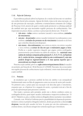CAMPUS                              Capítulo 3 — Direito Cambiário                           213




                                                                                             Série Impetus Provas e Concursos
7.10. Ação de Cobrança
   É providência judicial cabível na hipótese de o titular da letra não ver satisfeito
seu crédito literal nela constante. Apesar do título, trata-se de uma execução, ou
de um processo de execução, conforme a nomenclatura constante do Código
de Processo Civil, através do qual o credor pode promover a cobrança judicial
da cambial sem que seja necessário regular processo de conhecimento. Não
impetrada nos prazos abaixo, acontece a prescrição do direito (art. 70 da LU):
       • três anos – todas contra o aceitante (sacado) e seus avalistas, contados
              vencimento;
          do vencimento
       • um ano – do portador contra o sacador (emitente) ou endossantes e seus
          avalistas, contados do protesto ou do vencimento (tratando-se de letra
          que contenha cláusula sem despesas);
       •  seis meses – dos endossantes uns contra os outros, ou contra o sacador
                             endossantes,
          e seus avalistas, a contar do dia em que o endossante pagou a letra     letra.
          Proíbe-se o poder regressivo daquele que pagou contra coobrigados
          posteriormente posicionados na cadeia de endosso. Ex.: existindo uma
          cadeia de endosso composta pelas pessoas B, C, D, E, F e G, na hipótese
          de G, credor da letra, conseguir saldá-la com o endossante E, este não
                    dirigir-se regr
                                 egressivamente F,
          poderá dirigir-se regressivamente a F, mas apenas àqueles que o
                                      cambial.
          antecederam na relação cambial
   Prescrita a ação cambial, prevê-se a ação contra enriquecimento ilícito do sacador
ou aceitante, por força do art. 48 do Decreto no 2.044/08. Para tanto, faz-se necessário
um regular processo de conhecimento (ação ordinária), muito mais demorado que
a ação cambial.

7.11. Protesto
   Já estudamos que o protesto cambial da letra de câmbio é ato extrajudicial
fundamentado tanto na falta de pagamento como na recusa de aceite pelo sacado.
No primeiro caso, o prazo para sua execução é de dois dias após o vencimento,
enquanto que, se a hipótese for a negação do aceite, o portador terá até o fim do
prazo de apresentação para procurar o cartório.
   Não tirado o protesto pelo portador, perde este o direito creditício contra os
coobrigados da letra, quais sejam: sacador, endossantes e respectivos avalistas (art. 53
da LU). Mantém-se, pois, o crédito contra os obrigados diretos (aceitante e seu avalista).
   Contudo, o art. 46 da Lei Uniforme prevê a possibilidade de dispensa do protesto,
inclusive contra os próprios obrigados indiretos, desde que presente a cláusula sem
despesas inserida pelo sacador da letra. Se posta por um dos endossantes, ou
despesas,
avalistas destes, sua eficácia atingirá tão-somente aquele que a introduziu.
 