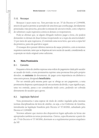 214                                                       Direito Comercial — Carlos Pimentel
Série Impetus Provas e Concursos




                                   7.12. Ressaque
                                      Ressacar é sacar outra vez. Tem previsão no art. 37 do Decreto no 2.044/08,
                                   através do qual se permite ao portador de uma letra que a tenha pago, devidamente
                                   protestada e não prescrita, proceder à emissão de um novo título, com o objetivo
                                   de substituir a ação regressiva contra os demais co-responsáveis.
                                      Pode-se afirmar que, se algum obrigado indireto pagar a letra, ele poderá
                                   demandar os demais de duas formas (respeitando-se a regra da anterioridade):
                                   1) por meio de ação regressiva; 2) emitindo uma nova letra, que será a cópia fiel
                                   da primitiva, junto da qual deve seguir.
                                      O ressaque deve possuir idêntica natureza do saque primitivo, com os mesmos
                                   requisitos essenciais, tanto que se dispensa até novo aceite do sacado, considerando-se
                                   a aposição no título original como suficiente.


                                   8.      Nota Promissória
                                   8.1.    Conceito
                                      Enquanto a letra de câmbio expressa uma ordem de pagamento dada pelo sacador
                                   ao sacado do título, a nota promissória exprime uma promessa feita pelo próprio
                                   devedor, ou emitente do documento, de pagar certa importância em dinheiro a
                                   uma outra pessoa, designada beneficiário
                                                                 beneficiário.
                                      Por ser emitida pela mesma parte que se obriga ao seu pagamento, a nota
                                   promissória dispensa a participação de um aceitante da dívida, o que significa que,
                                   uma vez emitida, passa a ser considerada título certo, podendo ser cobrada
                                   diretamente do sacador que a gerou.

                                   8.2.    Legislação Aplicável
                                      Nota promissória é uma espécie de título de crédito regulado pelas mesmas
                                   normas disciplinadoras da letra de câmbio, ou seja, a Lei Uniforme de Genebra,
                                   introduzida na legislação brasileira pelo Decreto no 57.663/66, subsidiado pelo
                                   Decreto no 2.044/08.
                                      Veremos adiante que muitos dos dispositivos legais aplicados às letras são
                                   apropriados também às notas promissórias. Outros, especificamente a partir do
                                   art. 75 do Decreto no 57.663/66, destinam-se a regulamentar pontos singulares
                                   da NP.
 