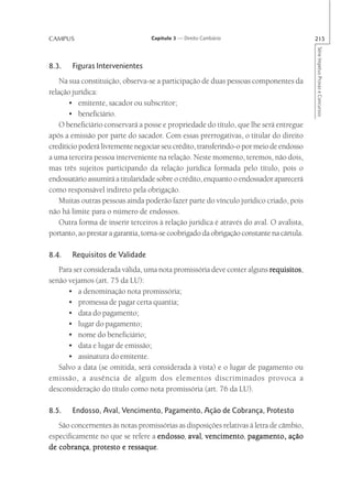 CAMPUS                             Capítulo 3 — Direito Cambiário                         215




                                                                                          Série Impetus Provas e Concursos
8.3.    Figuras Intervenientes
    Na sua constituição, observa-se a participação de duas pessoas componentes da
relação jurídica:
       • emitente, sacador ou subscritor;
       • beneficiário.
    O beneficiário conservará a posse e propriedade do título, que lhe será entregue
após a emissão por parte do sacador. Com essas prerrogativas, o titular do direito
creditício poderá livremente negociar seu crédito, transferindo-o por meio de endosso
a uma terceira pessoa interveniente na relação. Neste momento, teremos, não dois,
mas três sujeitos participando da relação jurídica formada pelo título, pois o
endossatário assumirá a titularidade sobre o crédito, enquanto o endossador aparecerá
como responsável indireto pela obrigação.
    Muitas outras pessoas ainda poderão fazer parte do vínculo jurídico criado, pois
não há limite para o número de endossos.
    Outra forma de inserir terceiros à relação jurídica é através do aval. O avalista,
portanto, ao prestar a garantia, torna-se coobrigado da obrigação constante na cártula.

8.4.    Requisitos de Validade
   Para ser considerada válida, uma nota promissória deve conter alguns requisitos
                                                                        requisitos,
senão vejamos (art. 75 da LU):
      • a denominação nota promissória;
      • promessa de pagar certa quantia;
      • data do pagamento;
      • lugar do pagamento;
      • nome do beneficiário;
      • data e lugar de emissão;
      • assinatura do emitente.
   Salvo a data (se omitida, será considerada à vista) e o lugar de pagamento ou
emissão, a ausência de algum dos elementos discriminados provoca a
desconsideração do título como nota promissória (art. 76 da LU).

8.5.    Endosso, Aval, Vencimento, Pagamento, Ação de Cobrança, Protesto
   São concernentes às notas promissórias as disposições relativas à letra de câmbio,
                                   endosso, aval, vencimento,
especificamente no que se refere a endosso aval vencimento pagamento, ação
   cobrança,             ressaque.
de cobrança protesto e ressaque
 