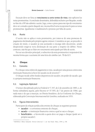216                                                              Direito Comercial — Carlos Pimentel
Série Impetus Provas e Concursos




                                      Exceção deve ser feita ao vencimento a certo termo de vista não-aplicável às
                                                                                                  vista,
                                   notas promissórias. A conclusão doutrinária, defendida inclusive por Requião, reside
                                   no fato de a NP não admitir o aceite; logo, como o prazo para esse tipo de vencimento
                                   deve ser contado a partir daquele ato, inconcebível seria recepcioná-lo para as notas
                                   promissórias. Igualmente é inadmissível o protesto por falta de aceite.

                                   8.6.       Aceite
                                      O aceite não se aplica à nota promissória, por tratar-se de uma promessa de
                                   pagamento declarada pelo próprio agente emissor. Considera-se que, ao proceder à
                                   criação do título, o sacador já está aceitando o encargo dele decorrente, sendo
                                   despiciendo exigir-se nova declaração de sua parte a respeito do débito. Nesse
                                   contexto, não há que se falar em vencimento antecipado por falta de aceite.
                                      Por ser seu devedor principal, o subscritor da nota promissória é responsável da
                                   mesma forma que o aceitante de uma letra de câmbio (art. 78 da LU).


                                   9.          Cheque
                                   9.1.       Conceito
                                       É o cheque uma ordem de pagamento à vista, sacada por uma pessoa contra uma
                                   instituição financeira (a favor do sacado ou de terceiro).6
                                       O cheque incide sobre fundos disponíveis do sacador, em poder do sacado, que
                                   é a própria instituição financeira.

                                   9.2.       Legislação Aplicável
                                      O tema é disciplinado pela Lei Federal no 7.357, de 2 de setembro de 1985, e, de
                                   forma subsidiária àquela, pelo Decreto no 57.595, de 7 de janeiro de 1966, que
                                   nada mais é do que a inserção, no Direito brasileiro, da Lei Uniforme do Cheque,
                                   elaborada pela Convenção Internacional de Genebra, realizada em 1931.

                                   9.3.       Figuras Intervenientes
                                         Participam da relação jurídica decorrente do cheque as seguintes pessoas:
                                            • sacador – o correntista emitente do cheque;
                                            • sacado – a instituição financeira contra a qual se saca o cheque;
                                            • beneficiário – o favorecido a quem deve ser pago o cheque (pode ser o
                                                próprio sacador).
                                   6
                                       MATIELO, Mário Eduardo. Direito Comercial. 1. ed. São Paulo: Meta, 1994, p. 88.
 