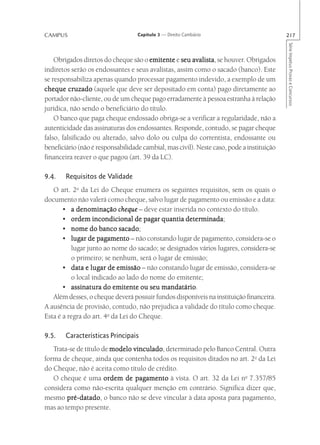 CAMPUS                             Capítulo 3 — Direito Cambiário                          217




                                                                                           Série Impetus Provas e Concursos
    Obrigados diretos do cheque são o emitente e seu avalista se houver. Obrigados
                                                        avalista,
indiretos serão os endossantes e seus avalistas, assim como o sacado (banco). Este
se responsabiliza apenas quando processar pagamento indevido, a exemplo de um
cheque cruzado (aquele que deve ser depositado em conta) pago diretamente ao
portador não-cliente, ou de um cheque pago erradamente à pessoa estranha à relação
jurídica, não sendo o beneficiário do título.
    O banco que paga cheque endossado obriga-se a verificar a regularidade, não a
autenticidade das assinaturas dos endossantes. Responde, contudo, se pagar cheque
falso, falsificado ou alterado, salvo dolo ou culpa do correntista, endossante ou
beneficiário (não é responsabilidade cambial, mas civil). Neste caso, pode a instituição
financeira reaver o que pagou (art. 39 da LC).

9.4.    Requisitos de Validade
   O art. 2o da Lei do Cheque enumera os seguintes requisitos, sem os quais o
documento não valerá como cheque, salvo lugar de pagamento ou emissão e a data:
       • a denominação cheque – deve estar inserida no contexto do título.
                                                  determinada;
       • ordem incondicional de pagar quantia determinada
       • nome do banco sacadosacado;
       • lugar de pagamento – não constando lugar de pagamento, considera-se o
          lugar junto ao nome do sacado; se designados vários lugares, considera-se
          o primeiro; se nenhum, será o lugar de emissão;
       • data e lugar de emissão – não constando lugar de emissão, considera-se
          o local indicado ao lado do nome do emitente;
       • assinatura do emitente ou seu mandatário
                                          mandatário.
   Além desses, o cheque deverá possuir fundos disponíveis na instituição financeira.
A ausência de provisão, contudo, não prejudica a validade do título como cheque.
Esta é a regra do art. 4o da Lei do Cheque.

9.5.    Características Principais
   Trata-se de título de modelo vinculado determinado pelo Banco Central. Outra
                                vinculado,
forma de cheque, ainda que contenha todos os requisitos ditados no art. 2o da Lei
do Cheque, não é aceita como título de crédito.
   O cheque é uma ordem de pagamento à vista. O art. 32 da Lei no 7.357/85
considera como não-escrita qualquer menção em contrário. Significa dizer que,
mesmo pré-datado o banco não se deve vincular à data aposta para pagamento,
        pré-datado,
mas ao tempo presente.
 