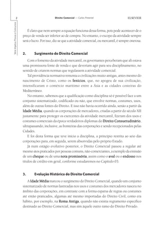 2                                   Direito Comercial — Carlos Pimentel
Série Impetus Provas e Concursos




                                      É claro que nem sempre a equação funciona dessa forma, pois pode acontecer de o
                                   preço de venda ser inferior ao de compra. No entanto, o escopo da atividade sempre
                                   será o lucro. Por isso, diz-se que a atividade comercial, ou mercantil, é sempre onerosa.


                                   2.      Surgimento do Direito Comercial
                                       Com o fomento da atividade mercantil, os governantes perceberam que ali estava
                                   uma promissora fonte de renda e que deveriam agir para seu disciplinamento, no
                                   sentido de criarem normas que regulassem a atividade comercial.
                                       Tal providência normativa remonta a civilizações muito antigas, antes mesmo do
                                   nascimento de Cristo, como os fenícios que, no apogeu de sua civilização,
                                                                       fenícios,
                                   intensificaram o comércio marítimo entre a Ásia e as cidades costeiras do
                                   Mediterrâneo.
                                       No entanto, sabemos que a qualificação como disciplina só é possível face a um
                                   conjunto sistematizado, codificado ou não, que envolve normas, costumes, usos,
                                   além de outras fontes do Direito. E isso não havia ocorrido ainda, senão a partir da
                                           Média,
                                   Idade Média quando as corporações de mercadores, criadas a partir do século XII
                                   justamente para proteger os exercentes da atividade mercantil, fizeram dos usos e
                                   costumes comerciais da época verdadeiros diplomas do Direito Consuetudinário
                                                                                                    Consuetudinário,
                                   ultrapassando, inclusive, as fronteiras das corporações e sendo recepcionados pelas
                                   Cidades.
                                       E foi desta forma que teve início a disciplina, a princípio restrita ao seio das
                                   corporações para, em seguida, serem absorvidas pelo próprio Estado.
                                       Já num estágio evolutivo posterior, o Direito Comercial passou a regular até
                                   mesmo atos praticados por pessoas comuns, não-comerciantes, a exemplo da emissão
                                   de um cheque ou de uma nota promissória assim como o aval ou o endosso nos
                                                                    promissória,
                                   títulos de crédito em geral, conforme estudaremos no Capítulo 03.


                                   3.      Evolução Histórica do Direito Comercial
                                       A Idade Média marcou o surgimento do Direito Comercial, quando um conjunto
                                   sistematizado de normas lastreadas nos usos e costumes dos mercadores nasceu no
                                   âmbito das corporações, em contraste com a forma esparsa de regras ou costumes
                                   até então praticados, algumas até mesmo importadas do Direito Civil, como era
                                   hábito, por exemplo, na Roma Antiga quando não existia regramento específico
                                                                  Antiga,
                                   destinado ao Direito Comercial, mas sim àquele outro ramo do Direito Privado.
 