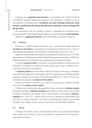 218                                                        Direito Comercial — Carlos Pimentel
Série Impetus Provas e Concursos




                                      O cheque não é papel de curso forçado É o que dispõe o art. 92 da Lei Federal
                                                                      forçado.
                                    o
                                   n 8.884/94. Equivale afirmar que ninguém está compelido a recebê-lo como se
                                   fora dinheiro. Exemplificando: o vendedor, em uma transação comercial, pode
                                                                     vendedor,                       comercial,
                                             recebimento              ofertado       comprador,         contrapartida
                                   recusar o recebimento de cheque ofertado pelo comprador, como contrapartida
                                      operação.
                                   da operação
                                      De outra forma, uma vez recebido o cheque, a obrigação só se extingue com a
                                   sua compensação. A essa singularidade confere-se o nome de obrigação pró-solvendo
                                                                                                        pró-solvendo.
                                      Admite-se o pagamento parcial não se facultando ao portador recusá-lo.
                                                               parcial,

                                   9.6.    Endosso
                                       Permite-se o endosso próprio do cheque que, como já mencionado, pode ser
                                   em preto ou em branco A assinatura do endossante juntamente com o nome do
                                                      branco.
                                   endossatário, lançados no verso do título, é bastante para concretizar o ato.
                                       Quanto ao número possível de endossos, é necessário fazer referência à Lei no 9.311/96,
                                   que instituiu a Contribuição Provisória Sobre Movimentação Financeira – CPMF Esse     .
                                   diploma legal limitou em apenas uma a quantidade de endosso permitida.
                                       O endosso parcial é nulo Outrossim, se inserida qualquer condição para sua
                                                             nulo.
                                   efetivação, considerar-se-á aquela como não-escrita, posto que o endosso não se
                                   subordina a nenhuma circunstância.
                                       O endosso próprio transmite todos os direitos do cheque. Em regra, o endossante
                                   é garantidor do pagamento (coobrigado), salvo se, expressamente proibido endosso
                                   posterior, o mesmo vier a ocorrer à revelia de tal vedação (art. 21 da LC). Nesse caso,
                                   a transferência opera-se via cessão civil de crédito
                                                                                crédito.
                                       Endosso posterior ao protesto ou ao prazo de apresentação também produz
                                   efeitos de uma cessão civil de crédito
                                                                    crédito.
                                       O cheque, por ser uma ordem de pagamento à vista, não admite o endosso-caução
                                                                                                           endosso-caução.
                                   Entretanto, permite o endosso-mandato pelo qual o portador pode exercer todos
                                                          endosso-mandato,
                                   os direitos resultantes do cheque, mas só pode lançar no documento endosso-
                                   mandato (art. 26 da LC). Significa dizer que não se permite ao endossatário, por
                                   esse tipo de endosso impróprio, transmitir a titularidade do crédito representado
                                   no papel. Isso é lógico, já que o mesmo não detém a propriedade do direito.

                                   9.7.    Aceite
                                      O cheque não admite aceite, considerando-se não-escrita qualquer declaração
                                   neste sentido (art. 6o da LC). Como conseqüência, o sacado (banco) não garante o
                                   pagamento do cheque.
 