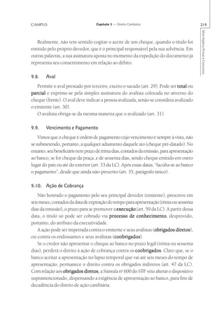 CAMPUS                              Capítulo 3 — Direito Cambiário                           219




                                                                                             Série Impetus Provas e Concursos
   Realmente, não tem sentido cogitar o aceite de um cheque, quando o título foi
emitido pelo próprio devedor, que é o principal responsável pela sua solvência. Em
outras palavras, a sua assinatura aposta no momento da expedição do documento já
representa seu consentimento em relação ao débito.

9.8.    Aval
   Permite o aval prestado por terceiro, exceto o sacado (art. 29). Pode ser total ou
parcial e exprime-se pela simples assinatura do avalista colocada no anverso do
cheque (frente). O aval deve indicar a pessoa avalizada, senão se considera avalizado
o emitente (art. 30).
   O avalista obriga-se da mesma maneira que o avalizado (art. 31).

9.9.    Vencimento e Pagamento
    Vimos que o cheque é ordem de pagamento cujo vencimento é sempre à vista, não
se submetendo, portanto, a qualquer adiamento daquele ato (cheque pré-datado). No
entanto, seu beneficiário tem prazo de trinta dias, contados da emissão, para apresentação
ao banco, se for cheque da praça, e de sessenta dias, sendo cheque emitido em outro
lugar do país ou até do exterior (art. 33 da LC). Após essas datas, “faculta-se ao banco
o pagamento”, desde que ainda não-prescrito (art. 35, parágrafo único).

9.10. Ação de Cobrança
    Não honrado o pagamento pelo seu principal devedor (emitente), prescreve em
seis meses, contados da data de expiração do tempo para apresentação (trinta ou sessenta
dias da emissão), o prazo para se promover a execução (art. 59 da LC). A partir dessa
data, o título só pode ser cobrado via processo de conhecimento desprovido,
                                                         conhecimento,
portanto, do atributo da executividade.
                                                                  obrigados diretos),
    A ação pode ser impetrada contra o emitente e seus avalistas (obrigados diretos
ou contra os endossantes e seus avalistas (coobrigados
                                              coobrigados).
                                              coobrigados
    Se o credor não apresentar o cheque ao banco no prazo legal (trinta ou sessenta
dias), perderá o direito à ação de cobrança contra os coobrigados Claro que, se o
                                                        coobrigados.
banco aceitar a apresentação no lapso temporal que vai até seis meses do tempo de
apresentação, permanece o direito contra os obrigados indiretos (art. 47 da LC).
Com relação aos obrigados diretos a Súmula no 600 do STF veio alterar o dispositivo
                             diretos,
supramencionado, dispensando a exigência de apresentação ao banco, para fins de
decadência do direito de ação cambiária.
 