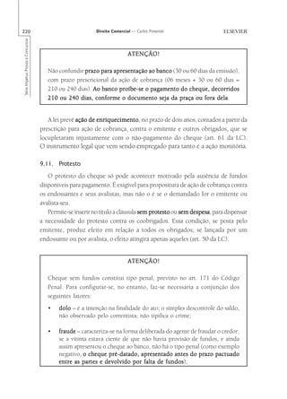 220                                                       Direito Comercial — Carlos Pimentel
Série Impetus Provas e Concursos




                                                                          ATENÇÃO!

                                      Não confundir prazo para apresentação ao banco (30 ou 60 dias da emissão),
                                      com prazo prescricional da ação de cobrança (06 meses + 30 ou 60 dias =
                                      210 ou 240 dias). Ao banco proíbe-se o pagamento do cheque, decorridos
                                      210 ou 240 dias, conforme o documento seja da praça ou fora dela dela.


                                      A lei prevê ação de enriquecimento no prazo de dois anos, contados a partir da
                                                          enriquecimento,
                                   prescrição para ação de cobrança, contra o emitente e outros obrigados, que se
                                   locupletaram injustamente com o não-pagamento do cheque (art. 61 da LC).
                                   O instrumento legal que vem sendo empregado para tanto é a ação monitória.

                                   9.11. Protesto
                                      O protesto do cheque só pode acontecer motivado pela ausência de fundos
                                   disponíveis para pagamento. É exigível para propositura de ação de cobrança contra
                                   os endossantes e seus avalistas, mas não o é se o demandado for o emitente ou
                                   avalista seu.
                                      Permite-se inserir no título a cláusula sem protesto ou sem despesa para dispensar
                                                                                                  despesa,
                                   a necessidade do protesto contra os coobrigados. Essa condição, se posta pelo
                                   emitente, produz efeito em relação a todos os obrigados; se lançada por um
                                   endossante ou por avalista, o efeito atingirá apenas aqueles (art. 50 da LC).


                                                                          ATENÇÃO!

                                      Cheque sem fundos constitui tipo penal, previsto no art. 171 do Código
                                      Penal. Para configurar-se, no entanto, faz-se necessária a conjunção dos
                                      seguintes fatores:
                                      •   dolo – é a intenção na finalidade do ato; o simples descontrole do saldo,
                                          não observado pelo correntista, não tipifica o crime;

                                      •   fraude – caracteriza-se na forma deliberada do agente de fraudar o credor;
                                          se a vítima estava ciente de que não havia provisão de fundos, e ainda
                                          assim apresentou o cheque ao banco, não há o tipo penal (como exemplo
                                          negativo, o cheque pré-datado, apresentado antes do prazo pactuado
                                                                                      fundos);
                                          entre as partes e devolvido por falta de fundos
 