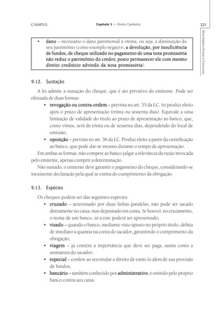 CAMPUS                            Capítulo 3 — Direito Cambiário                         221




                                                                                         Série Impetus Provas e Concursos
   •   dano – necessário o dano patrimonial à vítima, ou seja, a diminuição do
       seu patrimônio (como exemplo negativo, a devolução, por insuficiência
       de fundos, de cheque utilizado no pagamento de uma nota promissória
            reduz                  credor
                                     edor,        permanecer
       não reduz o patrimônio do credor, posto per manecer ele com mesmo
                                           promissória).
       direito creditício advindo da nota promissória


9.12. Sustação
   A lei admite a sustação do cheque, que é ato privativo do emitente. Pode ser
efetuada de duas formas:
       • revogação ou contra-ordem – prevista no art. 35 da LC. Só produz efeito
          após o prazo de apresentação (trinta ou sessenta dias). Equivale a uma
          limitação de validade do título ao prazo de apresentação ao banco, que,
          como vimos, será de trinta ou de sessenta dias, dependendo do local de
          emissão;
       • oposição – prevista no art. 36 da LC. Produz efeito a partir da cientificação
          ao banco, que pode dar-se mesmo durante o tempo de apresentação.
   Em ambas as formas, não compete ao banco julgar a relevância da razão invocada
pelo emitente, apenas cumprir a determinação.
   Não sustado, o emitente deve garantir o pagamento do cheque, considerando-se
inexistente declaração pela qual se exima do cumprimento da obrigação.

9.13. Espécies
   Os cheques podem ser das seguintes espécies:
      • cruzado – atravessado por duas linhas paralelas, não pode ser sacado
        diretamente no caixa, mas depositado em conta. Se houver, no cruzamento,
        o nome de um banco, só a este poderá ser apresentado;
      • visado – quando o banco, mediante visto aposto no próprio título, debita
        de imediato a quantia na conta do sacador, garantindo o cumprimento da
        obrigação;
      • viagem – já contém a importância que deve ser paga, assim como a
        assinatura do sacador;
      • especial – confere ao seu titular o direito de emiti-lo além de sua provisão
        de fundos;
      • bancário – também conhecido por administrativo é emitido pelo próprio
                                             administrativo,
        banco contra seu caixa.
 