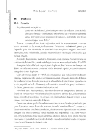 222                                                              Direito Comercial — Carlos Pimentel
Série Impetus Provas e Concursos




                                   10.         Duplicata
                                   10.1. Conceito
                                      Requião conceitua duplicata
                                                 como um título formal, circulante por meio de endosso, constituindo
                                                 um saque fundado sobre crédito proveniente de contrato de compra e
                                                 venda mercantil ou de prestação de serviços, assimilado aos títulos
                                                 cambiários por força de lei.7
                                      Trata-se, portanto, de um título originado a partir de um contrato de compra e
                                   venda mercantil ou de prestação de serviços. Daí ser um título causal posto que
                                                                                                          causal,
                                   depende, para sua existência, de concretizar-se um prévio negócio mercantil.
                                   Entretanto, uma vez emitida, deixa de haver qualquer vinculação com a causa que
                                   lhe deu origem.
                                      A emissão da duplicata é facultativa. Entretanto, se da operação houver intenção de
                                   emitir um título de crédito, este deverá obrigatoriamente ser uma duplicata (art. 2o da LD).
                                      A respeito da faculdade de expedição da duplicata, Fran Martins lembra que, até
                                   1968, em toda operação de compra e venda mercantil a prazo, o comerciante era
                                   obrigado a extrair duplicata.
                                      Com advento da Lei no 5.474/68, os comerciantes que realizassem venda com
                                   prazo de pagamento não-inferior a trinta dias estariam obrigados à emissão de fatura
                                   da venda respectiva. Esse documento tem a finalidade de discriminar o produto da
                                   venda, especificando detalhes como: valor unitário, quantidade, preço unitário etc.
                                   Da fatura, permitia-se a emissão da(s) duplicata(s).
                                      Percebam que, nesse período, pelo fato de não ser obrigatória a emissão da
                                   fatura em vendas cujos vencimentos fossem inferiores a trinta dias, dificilmente se
                                   dava a emissão de duplicatas em vendas com prazos abaixo daquele tempo, já que
                                   poucos processavam a emissão de fatura.
                                      Ocorre que, desde que foi firmado um convênio entre os Estados para adoção, por
                                   parte dos comerciantes, de um documento chamado “nota fiscal fatura”, com escopo
                                   de servir tanto a fins contábeis como fiscais, os comerciantes signatários que o adotarem
                                   obrigam-se à emissão em toda venda efetuada, não importando se é à vista ou não.
                                   Daí, como a duplicata pode nascer sempre da fatura ou da nota-fiscal-fatura, passou a
                                   haver certa regularidade na emissão do título, quando realizadas vendas com prazo
                                   curto de recebimento, inclusive à vista.

                                   7
                                       REQUIÃO, Rubens. Curso de Direito Comercial. V. 2. São Paulo: Saraiva, p. 444.
 