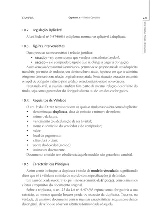 CAMPUS                              Capítulo 3 — Direito Cambiário                            223




                                                                                              Série Impetus Provas e Concursos
10.2. Legislação Aplicável
   A Lei Federal no 5.474/68 é o diploma normativo aplicável à duplicata.

10.3. Figuras Intervenientes
    Duas pessoas são necessárias à relação jurídica:
       • sacador – é o comerciante que vende a mercadoria (credor);
       • sacado – é o comprador; aquele que se obriga a pagar a obrigação.
    Assim como os demais títulos cambiários, permite-se ao proprietário de uma duplicata
transferir, por meio de endosso, seu direito sobre o título, hipótese em que se admitirá
o ingresso de terceiros na relação originalmente criada. Nesta situação, o sacador assumirá
o papel de obrigado indireto pelo crédito; o endossatário será o novo credor.
    Prestando aval, o avalista também fará parte da mesma relação decorrente do
título, seja como garantidor do obrigado direto ou de um dos coobrigados.

10.4. Requisitos de Validade
   O art. 2o da LD traz requisitos sem os quais o título não valerá como duplicata:
   • denominação duplicata data de emissão e número de ordem;
                       duplicata,
   • número da fatura;
   • vencimento (ou declaração de ser à vista);
   • nome e domicílio do vendedor e do comprador;
   • valor;
   • local de pagamento;
   • cláusula à ordem;
   • aceite do devedor (sacado);
   • assinatura do emitente.
   Documento emitido sem obediência àquele modelo não gera efeito cambial.

10.5. Características Principais
   Assim como o cheque, a duplicata é título de modelo vinculado significando
                                                           vinculado,
dizer que só é válida se emitida de acordo com especificações já definidas.
   Em caso de perda ou extravio, permite-se a emissão da triplicata com os mesmos
                                                         triplicata,
efeitos e requisitos do documento original.
   Sobre a triplicata, o art. 23 da Lei no 5.474/68 reputa como obrigatória a sua
extração, ao menos quando houver perda ou extravio da duplicata. Trata-se, na
verdade, de um novo documento com as mesmas características, requisitos e efeitos
do original, devendo-se observar idênticas formalidades daquela.
 
