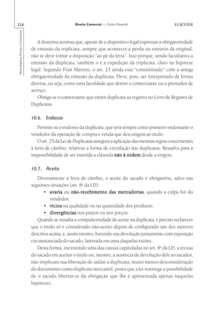224                                                       Direito Comercial — Carlos Pimentel
Série Impetus Provas e Concursos




                                      A doutrina acentua que, apesar de o dispositivo legal expressar a obrigatoriedade
                                   de emissão da triplicata, sempre que acontecer a perda ou extravio da original,
                                   não se deve tomar a disposição “ao pé da letra”. Isso porque, sendo facultativa a
                                   emissão da duplicata, também o é a expedição da triplicata, claro na hipótese
                                   legal. Segundo Fran Martins, o art. 23 ainda está “contaminado” com a antiga
                                   obrigatoriedade da emissão da duplicata. Deve, pois, ser interpretado de forma
                                   diversa, ou seja, como uma faculdade que detém o comerciante ou o prestador de
                                   serviço.
                                      Obriga-se o comerciante que emitir duplicata ao registro no Livro de Registro de
                                   Duplicatas.

                                   10.6. Endosso
                                       Permite-se o endosso da duplicata, que terá sempre como primeiro endossante o
                                   vendedor da operação de compra e venda que deu origem ao título.
                                       O art. 25 da Lei de Duplicatas assegura a aplicação das mesmas regras concernentes
                                   à letra de câmbio, relativas à forma de circulação das duplicatas. Ressalva para a
                                   impossibilidade de ser inserida a cláusula não à ordem desde a origem.

                                   10.7. Aceite
                                      Diversamente à letra de câmbio, o aceite do sacado é obrigatório, salvo nas
                                   seguintes situações (art. 8o da LD):
                                          • avaria ou não-recebimento das mercadorias quando a culpa for do
                                                                               mercadorias,
                                             vendedor;
                                          • vícios na qualidade ou na quantidade dos produtos;
                                          • divergências nos prazos ou nos preços.
                                      Quando se ressalta a compulsoriedade do aceite na duplicata, é preciso esclarecer
                                   que o título só é considerado não-aceito depois de configurado um dos motivos
                                   descritos acima, e, assim mesmo, havendo sua devolução juntamente com exposição
                                   circunstanciada do sacado, lastreada em uma daquelas razões.
                                      Desta forma, inexistindo uma das causas capituladas no art. 8o da LD, a recusa
                                   do sacado em aceitar o título ou, mesmo, a ausência de devolução dele ao sacador,
                                   não implicam sua liberação de saldar a duplicata, muito menos desconsideração
                                   do documento como duplicata mercantil, posto que a lei restringe a possibilidade
                                   de o sacado libertar-se da obrigação que lhe é apresentada apenas naquelas
                                   hipóteses.
 