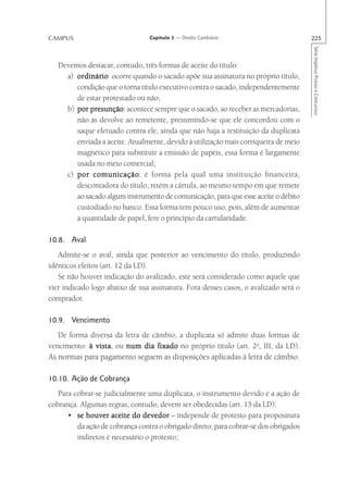 CAMPUS                           Capítulo 3 — Direito Cambiário                       225




                                                                                      Série Impetus Provas e Concursos
   Devemos destacar, contudo, três formas de aceite do título:
     a) ordinário ocorre quando o sacado apõe sua assinatura no próprio título,
        ordinário:
        condição que o torna título executivo contra o sacado, independentemente
        de estar protestado ou não;
     b) por presunção acontece sempre que o sacado, ao receber as mercadorias,
             presunção:
        não as devolve ao remetente, presumindo-se que ele concordou com o
        saque efetuado contra ele, ainda que não haja a restituição da duplicata
        enviada a aceite. Atualmente, devido à utilização mais corriqueira de meio
        magnético para substituir a emissão de papéis, essa forma é largamente
        usada no meio comercial;
     c) por comunicação é forma pela qual uma instituição financeira,
              comunicação:
        descontadora do título, retém a cártula, ao mesmo tempo em que remete
        ao sacado algum instrumento de comunicação, para que esse aceite o débito
        custodiado no banco. Essa forma tem pouco uso, pois, além de aumentar
        a quantidade de papel, fere o princípio da cartularidade.

10.8. Aval
   Admite-se o aval, ainda que posterior ao vencimento do título, produzindo
idênticos efeitos (art. 12 da LD).
   Se não houver indicação do avalizado, este será considerado como aquele que
vier indicado logo abaixo de sua assinatura. Fora desses casos, o avalizado será o
comprador.

10.9. Vencimento
   De forma diversa da letra de câmbio, a duplicata só admite duas formas de
vencimento: à vista ou num dia fixado no próprio título (art. 2o, III, da LD).
              vista,
As normas para pagamento seguem as disposições aplicadas à letra de câmbio.

10.10. Ação de Cobrança
   Para cobrar-se judicialmente uma duplicata, o instrumento devido é a ação de
cobrança. Algumas regras, contudo, devem ser obedecidas (art. 15 da LD):
      • se houver aceite do devedor – independe de protesto para propositura
         da ação de cobrança contra o obrigado direto; para cobrar-se dos obrigados
         indiretos é necessário o protesto;
 