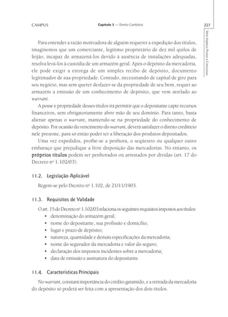 CAMPUS                              Capítulo 3 — Direito Cambiário                            227




                                                                                              Série Impetus Provas e Concursos
    Para entender a razão motivadora de alguém requerer a expedição dos títulos,
imaginemos que um comerciante, legítimo proprietário de dez mil quilos de
feijão, incapaz de armazená-los devido à ausência de instalações adequadas,
resolva levá-los à custódia de um armazém geral. Após o depósito da mercadoria,
ele pode exigir a entrega de um simples recibo de depósito, documento
legitimador de sua propriedade. Contudo, necessitando de capital de giro para
seu negócio, mas sem querer desfazer-se da propriedade de seu bem, requer ao
armazém a emissão de um conhecimento de depósito, que vem atrelado ao
warrant.
    A posse e propriedade desses títulos irá permitir que o depositante capte recursos
financeiros, sem obrigatoriamente abrir mão de seu domínio. Para tanto, basta
alienar apenas o warrant, mantendo-se na propriedade do conhecimento de
depósito. Por ocasião do vencimento do warrant, deverá satisfazer o direito creditício
nele presente, para só então poder ter a liberação dos produtos depositados.
    Uma vez expedidos, proíbe-se a penhora, o seqüestro ou qualquer outro
embaraço que prejudique a livre disposição das mercadorias. No entanto, os
próprios títulos podem ser penhorados ou arrestados por dívidas (art. 17 do
Decreto no 1.102/03).

11.2. Legislação Aplicável
   Regem-se pelo Decreto no 1.102, de 21/11/1903.

11.3. Requisitos de Validade
   O art. 15 do Decreto no 1.102/03 relaciona os seguintes requisitos impostos aos títulos:
      • denominação do armazém geral;
      • nome do depositante, sua profissão e domicílio;
      • lugar e prazo de depósito;
      • natureza, quantidade e demais especificações da mercadoria;
      • nome do segurador da mercadoria e valor do seguro;
      • declaração dos impostos incidentes sobre a mercadoria;
      • data de emissão e assinatura do depositante.

11.4. Características Principais
   No warrant, constará importância do crédito garantido, e a retirada da mercadoria
do depósito só poderá ser feita com a apresentação dos dois títulos.
 