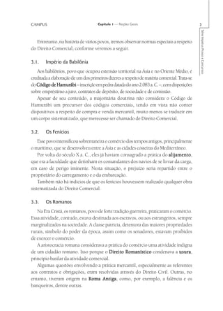 CAMPUS                                Capítulo 1 — Noções Gerais                               3




                                                                                               Série Impetus Provas e Concursos
   Entretanto, na história de vários povos, iremos observar normas especiais a respeito
do Direito Comercial, conforme veremos a seguir.

3.1.    Império da Babilônia
   Aos babilônios, povo que ocupou extensão territorial na Ásia e no Oriente Médio, é
creditada a elaboração de um dos primeiros dizeres a respeito de matéria comercial. Trata-se
do Código de Hamurábi – inscrição em pedra datada do ano 2.083 a. C. –, com disposições
sobre empréstimo a juro, contratos de depósito, de sociedade e de comissão.
   Apesar de seu conteúdo, a majoritária doutrina não considera o Código de
Hamurábi um precursor dos códigos comerciais, tendo em vista não conter
dispositivos a respeito de compra e venda mercantil, muito menos se traduzir em
um corpo sistematizado, que merecesse ser chamado de Direito Comercial.

3.2.    Os Fenícios
    Esse povo intensificou sobremaneira o comércio dos tempos antigos, principalmente
o marítimo, que se desenvolveu entre a Ásia e as cidades costeiras do Mediterrâneo.
    Por volta do século X a. C., eles já haviam consagrado a prática do alijamento
                                                                          alijamento,
que era a faculdade que detinham os comandantes dos navios de se livrar da carga,
em caso de perigo iminente. Nesta situação, o prejuízo seria repartido entre o
proprietário do carregamento e o da embarcação.
    Também não há indícios de que os fenícios houvessem realizado qualquer obra
sistematizada do Direito Comercial.

3.3.    Os Romanos
   Na Era Cristã, os romanos, povo de forte tradição guerreira, praticaram o comércio.
Essa atividade, contudo, estava destinada aos escravos, ou aos estrangeiros, sempre
marginalizados na sociedade. A classe patrícia, detentora das maiores propriedades
rurais, símbolo do poder da época, assim como os senadores, estavam proibidos
de exercer o comércio.
   A aristocracia romana considerava a prática do comércio uma atividade indigna
de um cidadão romano. Isso porque o Direito Romanístico condenava a usura      usura,
princípio basilar da atividade comercial.
   Algumas questões envolvendo a prática mercantil, especialmente as referentes
aos contratos e obrigações, eram resolvidas através do Direito Civil. Outras, no
entanto, tiveram origem na Roma Antiga como, por exemplo, a falência e os
                                     Antiga,
banqueiros, dentre outras.
 
