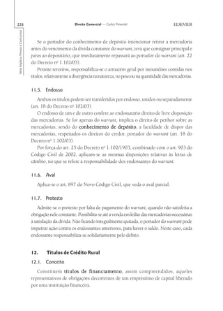 228                                                        Direito Comercial — Carlos Pimentel
Série Impetus Provas e Concursos




                                       Se o portador do conhecimento de depósito intencionar retirar a mercadoria
                                   antes do vencimento da dívida constante do warrant, terá que consignar principal e
                                   juros ao depositário, que imediatamente repassará ao portador do warrant (art. 22
                                   do Decreto no 1.102/03).
                                       Perante terceiros, responsabiliza-se o armazém geral por inexatidões contidas nos
                                   títulos, relativamente à divergência na natureza, no peso ou na quantidade das mercadorias.

                                   11.5. Endosso
                                      Ambos os títulos podem ser transferidos por endosso, unidos ou separadamente
                                   (art. 18 do Decreto no 102/03).
                                      O endosso de um e de outro confere ao endossatário direito de livre disposição
                                   das mercadorias. Se for apenas do warrant, implica o direito de penhor sobre as
                                   mercadorias; sendo do conhecimento de depósito a faculdade de dispor das
                                                                               depósito,
                                   mercadorias, respeitados os direitos do credor, portador do warrant (art. 18 do
                                   Decreto no 1.102/03).
                                      Por força do art. 25 do Decreto no 1.102/1903, combinado com o art. 903 do
                                   Código Civil de 2002, aplicam-se as mesmas disposições relativas às letras de
                                   câmbio, no que se refere à responsabilidade dos endossantes do warrant.

                                   11.6. Aval
                                      Aplica-se o art. 897 do Novo Código Civil, que veda o aval parcial.

                                   11.7. Protesto
                                       Admite-se o protesto por falta de pagamento do warrant, quando não satisfeita a
                                   obrigação nele constante. Possibilita-se até a venda em leilão das mercadorias necessárias
                                   à satisfação da dívida. Não ficando integralmente quitada, o portador do warrant pode
                                   impetrar ação contra os endossantes anteriores, para haver o saldo. Neste caso, cada
                                   endossante responsabiliza-se solidariamente pelo débito.


                                   12.     Títulos de Crédito Rural
                                   12.1. Conceito
                                      Constituem títulos de financiamento assim compreendidos, aqueles
                                                                 financiamento,
                                   representativos de obrigações decorrentes de um empréstimo de capital liberado
                                   por uma instituição financeira.
 