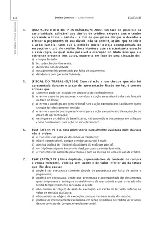 236                                                      Direito Comercial — Carlos Pimentel
Série Impetus Provas e Concursos




                                   4.   (JUIZ SUBSTITUTO DE 1 a ENTRÂNCIA/PE 2000) Em face do princípio da
                                        cartularidade, aplicável aos títulos de crédito, exige-se que o credor
                                        apresente o título – cártula –, a fim de que possa obrigar o devedor a
                                        efetuar o pagamento de sua dívida. Não se admite, assim, que se inicie
                                        a ação cambial sem que a petição inicial esteja acompanhada do
                                        respectivo título de crédito. Uma hipótese que caracterizaria exceção
                                        a essa regra, na qual seria possível a execução do título sem que ele
                                        estivesse presente nos autos, ocorreria em face de uma situação de:
                                        a) cheque furtado;
                                        b) letra de câmbio não-aceita;
                                        c) duplicata não-devolvida;
                                        d) nota promissória protestada por falta de pagamento;
                                        e) debênture com garantia flutuante.

                                   5.   (FISCAL DO TRABALHO/1994) Com relação a um cheque que não foi
                                        apresentado durante o prazo de apresentação fixado em lei, é correto
                                        afirmar que:
                                        a) somente pode ser exigido em processo de conhecimento;
                                        b) o termo a quo do prazo prescricional para a ação executiva é o da data lançada
                                            na face do título;
                                        c) o termo a quo do prazo prescricional para a ação executiva é o da data em que o
                                            cheque foi efetivamente emitido;
                                        d) o termo a quo do prazo prescricional para a ação executiva é o da expiração do
                                            prazo de apresentação;
                                        e) extingue-se o crédito do beneficiário, não podendo o documento ser utilizado
                                            como fundamento para ação de locupletamento.

                                   6.   ESAF (AFTN/1991) A nota promissória parcialmente avalizada com cláusula
                                        não à ordem:
                                        a) é transmissível pela via do endosso translativo;
                                        b) não é transmissível, porque o endosso parcial é nulo;
                                        c) apenas poderá ser transmitida através do endosso parcial;
                                        d) em hipótese alguma é transmissível, porque sua emissão é nula;
                                        e) é transmissível somente pela forma e com os efeitos de uma cessão de crédito.

                                   7.   ESAF (AFTN/1991) Uma duplicata, representativa de contrato de compra
                                        e venda mercantil, vencida sem aceite e de valor inferior ao da fatura
                                        que lhe deu causa:
                                        a) poderá ser executada somente depois de protestada por falta de aceite e
                                           pagamento;
                                        b) poderá ser executada, desde que protestada e acompanhada de documentos
                                           que comprovem a entrega e o recebimento da mercadoria e que o sacado não
                                           tenha tempestivamente recusado o aceite;
                                        c) não poderá ser objeto de ação de execução, em razão de ter valor inferior ao
                                           valor de emissão da fatura;
                                        d) não poderá ser objeto de execução, porque não tem aceite do sacado;
                                        e) poderá ser imediatamente executada, em razão de o título de crédito ser oriundo
                                           de um contrato de compra e venda mercantil.
 