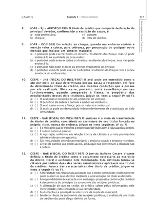 CAMPUS                                Capítulo 3 — Direito Cambiário                                237




                                                                                                    Série Impetus Provas e Concursos
8.    (OAB – RJ – AGOSTO/1998) O título de crédito que comporta declaração do
      principal devedor, confirmando a exatidão do saque, é:
      a) nota promissória;               c) warrant;
      b) cheque;                         d) letra de câmbio.

9.    (OAB – GO/1998) Em relação ao cheque, quando um endosso contém a
      menção valor a cobrar, para cobrança, por procuração ou qualquer outra
      menção que indique um simples mandato:
      a) o portador pode exercer todos os direitos resultantes do cheque, mas só pode
         endossá-lo na qualidade de procurador;
      b) o portador pode exercer todos os direitos resultantes do cheque, mas não pode
         endossá-lo;
      c) o portador não pode exercer os direitos resultantes do cheque;
      d) o portador somente pode exercer os direitos resultantes do cheque com a prévia
         anuência do endossante.

10.   CESPE – UnB (FISCAL DO INSS/1997) O aval pode ser entendido como o
      ato por meio do qual determinada pessoa passa a responder, em face
      de determinado título de crédito, nas mesmas condições que a pessoa
      por ela avalizada. Observa-se, portanto, certa semelhança em seu
      funcionamento, quando comparado à fiança. A propósito das
      peculiaridades desses dois institutos, julgue os itens a seguir (V ou F).
      a) ( ) O aval possui natureza de ato unilateral de vontade.
      b) ( ) O benefício de ordem é comum a ambos os institutos.
      c) ( ) O aval, assim como a fiança, possui natureza contratual.
      d) ( ) O avalista pode ser demandado independentemente de o avalizado ter sido
             demandado.

11.   CESPE – UnB (FISCAL DO INSS/1997) O endosso é o meio de transferência
      de títulos de crédito, consistindo na assinatura do seu titular lançada no
      próprio título. Acerca do endosso, julgue os itens seguintes (V ou F)
      a) ( ) É o meio pelo qual se transfere a propriedade de títulos com a cláusula não à ordem.
      b) ( ) É nulo o endosso parcial.
      c) ( ) A legislação uniforme em relação à letra de câmbio e a nota promissória
             admite endosso sem garantia.
      d) ( ) São modalidades de endosso impróprio o endosso-caução e endosso-mandato.
      e) ( ) Letras de câmbio são endossáveis, ainda que não contenham a cláusula não
             à ordem.

12.   CESPE – UnB (FISCAL DO INSS/1997) O jurista italiano Cesare Vivante
      definiu o título de crédito como o documento necessário ao exercício
      do direito literal e autônomo nele mencionado. Esta definição tornou-se
      clássica por indicar duas das várias características aplicáveis aos títulos
      de créditos. Acerca das características dos título de crédito, julgue os
      itens a seguir (V ou F).
      a) ( ) A literalidade está relacionada ao fato de que o credor de título de crédito somente
             pode exercer os seus direitos mediante a apresentação do título ao devedor.
      b) ( ) A inoponibilidade de exceções em embargos propostos contra ação cambial
             é decorrência do princípio da autonomia das relações jurídicas.
      c) ( ) A afirmação de que os títulos de crédito valem pelas informações nele
             mencionadas está vinculada à sua cartularidade.
      d) ( ) A abstração é a principal característica da duplicata mercantil.
      e) ( ) Em decorrência da autonomia das relações jurídicas, o avalista de um título
             de crédito não pode alegar defeito de forma.
 