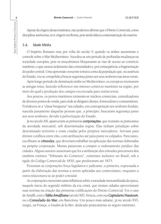 4                                   Direito Comercial — Carlos Pimentel
Série Impetus Provas e Concursos




                                       Apesar da origem desses institutos, não podemos afirmar que o Direito Comercial, como
                                   disciplina autônoma, teve origem em Roma, pois ainda faltava a sistematização da matéria.

                                   3.4.    Idade Média
                                      O Império Romano ruiu por volta do século V quando os árabes assumiram o
                                                                                          ,
                                   controle sobre o Mar Mediterrâneo. Sucedeu-se um período de profundas mudanças na
                                   sociedade européia, pois os muçulmanos bloquearam as vias de acesso ao comércio
                                   marítimo, o que causou isolamento das comunidades e, por conseqüência, a fragmentação
                                   do poder central. Uma apreensão crescente tomava conta da população que, na ausência
                                   do Estado, viu-se compelida a buscar segurança junto aos seus senhores nas áreas rurais.
                                      Após longo período de dominação árabe no Mediterrâneo, os europeus retomaram
                                   as antigas rotas, fazendo reflorescer um intenso comércio marítimo na região, por
                                   meio do qual a produção dos campos era escoada para outras terras.
                                      Aos poucos, os portos marítimos tornaram-se núcleos comerciais, centralizadores
                                   de diversos pontos de venda, para onde se dirigiam clientes, fornecedores e consumidores.
                                   Fortaleceu-se a “classe burguesa” nas cidades, em contraposição aos senhores feudais,
                                   nascida justamente daquelas pessoas que, a princípio, buscaram segurança junto
                                   aos seus senhores, devido à pulverização do Estado.
                                      Já no século XII, apareceram as primeiras corporações que reuniam os praticantes
                                                                                  corporações,
                                   da atividade mercantil, sob determinadas regras. Elas tinham jurisdição sobre
                                   determinado território e eram criadas pelos próprios mercadores. Serviam para
                                   dirimir conflitos entre eles, com atribuições até para punir os culpados. Para tanto,
                                   escolhiam-se cônsules que deveriam trabalhar na aplicação das normas elaboradas
                                                 cônsules,
                                   na própria corporação. Muitas passavam a compor o ordenamento jurídico das
                                   cidades. Alguns autores sustentam que foi a atribuição dos cônsules precursora dos
                                   também extintos “Tribunais do Comércio”, existentes inclusive no Brasil, sob a
                                   égide do Código Comercial de 1850, que perduraram até 1875.
                                      Possuíam as corporações força legislativa e judicante; a primeira, expressada a
                                   partir da elaboração das normas a serem aplicadas aos comerciantes, enquanto a
                                   outra relacionava-se ao poder consular.
                                      As corporações exerceram tanta influência sobre a sociedade mercantilizada da época,
                                   naquele início do segundo milênio da era cristã, que muitas cidades aproveitaram
                                   suas normas na criação das primeiras codificações do Direito Comercial. Foi o caso
                                   de Amálfi, com a Tabla Amalfitana (século XII), Veneza, com sua Capitulares Nauticum
                                                                                                      Capitulares Nauticum,
                                   ou o Consulado do Mar em Barcelona. Um pouco mais adiante, já no século XVI,
                                                         Mar,
                                   surgiu, na França, o Guidon de la Mer, dedicado praticamente ao seguro marítimo.
 