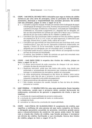 238                                                        Direito Comercial — Carlos Pimentel
Série Impetus Provas e Concursos




                                   13.   CESPE – UnB (FISCAL DO INSS/1997) A disciplina que rege os títulos de crédito
                                         norteia-se por uma série de princípios, como os princípios de literalidade,
                                         autonomia, abstração e inoponibilidade das exceções pessoais. De acordo
                                         com tais princípios, julgue os itens a seguir (V ou F).
                                         a) ( ) Considere a seguinte situação: firmado um contrato entre A (obrigação de pagar)
                                                e B (obrigação de entregar coisa certa), A emitiu nota promissória, consignando
                                                a promessa de pagar; B endossou a nota para C; executado por inadimplência,
                                                A defendeu-se, recusando o pagamento a C, alegando não ser obrigado, em
                                                face do descumprimento do contrato por parte de B. Nesse caso, é correta a
                                                decisão do juiz que acata a defesa de A e indefere o pedido de C.
                                         b) ( ) Considere que seja constituída cadeia cambial em letra de câmbio, ligando
                                                em seqüência A, B, D, E, F e G, e que, em ação regressiva, G cobre de D, que
                                                não paga. Diante disso, G pode, ainda, cobrar de E e de F.
                                         c) ( ) Considere que seja emitida um nota promissória por A em favor de B, e este
                                                a endosse para C, que, por sua vez, apresente o avalista X, endossando, em
                                                seguida, o título a D. Se for executado, X pode recusar-se ao pagamento,
                                                alegando que sua obrigação, por ser vinculada à de C, é inválida.
                                         d) ( ) O portador pode recusar o aceite por valor inferior ao consignado no título
                                                em face do princípio da literalidade.
                                         e) ( ) O avalista, que também é fiador do contrato ao qual está vinculada nota
                                                promissória, obriga-se nos termos do contrato.

                                   14.   CESPE – UnB (INSS/1998) A respeito dos títulos de crédito, julgue os
                                         itens a seguir (V ou F).
                                         a) ( ) O prazo prescricional da ação executiva do cheque é de seis meses,
                                                contados da data de emissão do título.
                                         b) ( ) Duplicata mercantil, ainda que não tenha sido aceita, mas desde que
                                                protestada e acompanhada de documento que comprove efetivamente a
                                                entrega e o recebimento da mercadoria, poderá ser executada.
                                         c) ( ) As notas promissórias distinguem-se das letras de câmbio, entre outros
                                                aspectos, pelo fato de que a primeira é uma promessa de pagamento,
                                                enquanto a segunda é uma ordem de pagamento.
                                         d) ( ) Notas promissórias não admitem aceite cambial.
                                         e) ( ) Pela simples assinatura do sacado, lançada na face da letra de câmbio,
                                                presume-se o aceite.

                                   15.   (JUIZ FEDERAL – 5a REGIÃO/1995) Em uma nota promissória, foram lançados
                                         três endossos, sendo que o primeiro deles contém declaração do
                                         endossante, eximindo-se de garantir o pagamento do título, o que vai
                                         implicar:
                                         a) a exclusão de responsabilidade do primeiro endossante;
                                         b) a exclusão de responsabilidade de todos os endossantes;
                                         c) nulidade do título;
                                         d) considerar-se não-escrita a exclusão de responsabilidade.

                                   16.   CESPE – UnB (FISCAL DE ALAGOAS/2002) O surgimento do crédito, que
                                         significa a confiança de uma pessoa em que outra cumprirá, no futuro,
                                         a obrigação pecuniária assumida no presente, constituiu grande passo
                                         para o desenvolvimento do comércio. Um passo ainda maior foi dado
                                         com a criação dos títulos de crédito, cuja função precípua é incorporar
                                         um direito de crédito, facilitando a sua circulação. Acerca dos títulos
                                         de crédito, julgue os itens a seguir (V ou F).
 