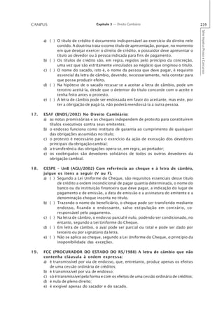 CAMPUS                              Capítulo 3 — Direito Cambiário                             239




                                                                                               Série Impetus Provas e Concursos
      a) ( ) O título de crédito é documento indispensável ao exercício do direito nele
             contido. A doutrina trata-o como título de apresentação, porque, no momento
             em que desejar exercer o direito de crédito, o possuidor deve apresentar o
             título ao devedor ou à pessoa indicada para fins de pagamento.
      b) ( ) Os títulos de crédito são, em regra, regidos pelo princípio da concreção,
             uma vez que são estritamente vinculados ao negócio que originou o título.
      c) ( ) O nome do sacado, isto é, o nome da pessoa que deve pagar, é requisito
             essencial da letra de câmbio, devendo, necessariamente, nela constar para
             que possa produzir efeito.
      d) ( ) Na hipótese de o sacado recusar-se a aceitar a letra de câmbio, pode um
             terceiro aceitá-la, desde que o detentor do título concorde com o aceite e
             tenha feito antes o protesto.
      e) ( ) A letra de câmbio pode ser endossada em favor do aceitante, mas este, por
             ter a obrigação de pagá-la, não poderá reendossá-la a outra pessoa.

17.   ESAF (BNDS/2002) No Direito Cambiário:
      a) as notas promissórias e os cheques independem de protesto para constituírem
         títulos executivos contra seus emitentes;
      b) o endosso funciona como instituto de garantia ao cumprimento de quaisquer
         das obrigações assumidas no título;
      c) o protesto é necessário para o exercício da ação de execução dos devedores
         principais da obrigação cambial;
      d) a transferência das obrigações opera-se, em regra, ao portador;
      e) os coobrigados são devedores solidários de todos os outros devedores da
         obrigação cambial.

18.   CESPE – UnB (AGU/2002) Com referência ao cheque e à letra de câmbio,
      julgue os itens a seguir (V ou F).
      a) ( ) Segundo a Lei Uniforme do Cheque, são requisitos essenciais desse título
             de crédito a ordem incondicional de pagar quantia determinada, o nome do
             banco ou da instituição financeira que deve pagar, a indicação do lugar de
             pagamento e de emissão, a data de emissão e a assinatura do emitente e a
             denominação cheque inscrita no título.
      b) ( ) Trazendo o nome do beneficiário, o cheque pode ser transferido mediante
             endosso, ficando o endossante, salvo estipulação em contrário, co-
             responsável pelo pagamento.
      c) ( ) Na letra de câmbio, o endosso parcial é nulo, podendo ser condicionado, no
             entanto, segundo a Lei Uniforme do Cheque.
      d) ( ) Em letra de câmbio, o aval pode ser parcial ou total e pode ser dado por
             terceiro ou por signatário da letra.
      e) ( ) Não se aplica ao cheque, segundo a Lei Uniforme do Cheque, o princípio da
             inoponibilidade das exceções.

19.   FCC (PROCURADOR DO ESTADO DO RS/1988) A letra de câmbio que não
      contenha cláusula à ordem expressa:
      a) é transmissível por via de endosso, que, entretanto, produz apenas os efeitos
         de uma cessão ordinária de créditos;
      b) é transmissível por via de endosso;
      c) só é transmissível pela forma e com os efeitos de uma cessão ordinária de créditos;
      d) é nula de pleno direito;
      e) é exigível apenas do sacador e do sacado.
 