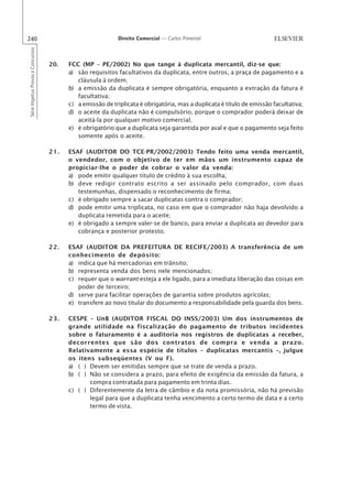 240                                                         Direito Comercial — Carlos Pimentel
Série Impetus Provas e Concursos




                                   20.   FCC (MP – PE/2002) No que tange à duplicata mercantil, diz-se que:
                                         a) são requisitos facultativos da duplicata, entre outros, a praça de pagamento e a
                                            cláusula à ordem;
                                         b) a emissão da duplicata é sempre obrigatória, enquanto a extração da fatura é
                                            facultativa;
                                         c) a emissão de triplicata é obrigatória, mas a duplicata é título de emissão facultativa;
                                         d) o aceite da duplicata não é compulsório, porque o comprador poderá deixar de
                                            aceitá-la por qualquer motivo comercial;
                                         e) é obrigatório que a duplicata seja garantida por aval e que o pagamento seja feito
                                            somente após o aceite.

                                   21.   ESAF (AUDITOR DO TCE-PR/2002/2003) Tendo feito uma venda mercantil,
                                         o vendedor, com o objetivo de ter em mãos um instrumento capaz de
                                         propiciar-lhe o poder de cobrar o valor da venda:
                                         a) pode emitir qualquer título de crédito à sua escolha;
                                         b) deve redigir contrato escrito a ser assinado pelo comprador, com duas
                                            testemunhas, dispensado o reconhecimento de firma;
                                         c) é obrigado sempre a sacar duplicatas contra o comprador;
                                         d) pode emitir uma triplicata, no caso em que o comprador não haja devolvido a
                                            duplicata remetida para o aceite;
                                         e) é obrigado a sempre valer-se de banco, para enviar a duplicata ao devedor para
                                            cobrança e posterior protesto.

                                   22.   ESAF (AUDITOR DA PREFEITURA DE RECIFE/2003) A transferência de um
                                         conhecimento de depósito:
                                         a) indica que há mercadorias em trânsito;
                                         b) representa venda dos bens nele mencionados;
                                         c) requer que o warrant esteja a ele ligado, para a imediata liberação das coisas em
                                            poder de terceiro;
                                         d) serve para facilitar operações de garantia sobre produtos agrícolas;
                                         e) transfere ao novo titular do documento a responsabilidade pela guarda dos bens.

                                   23.   CESPE – UnB (AUDITOR FISCAL DO INSS/2003) Um dos instrumentos de
                                         grande utilidade na fiscalização do pagamento de tributos incidentes
                                         sobre o faturamento é a auditoria nos registros de duplicatas a receber,
                                         decorrentes que são dos contratos de compra e venda a prazo.
                                         Relativamente a essa espécie de títulos – duplicatas mercantis –, julgue
                                         os itens subseqüentes (V ou F).
                                         a) ( ) Devem ser emitidas sempre que se trate de venda a prazo.
                                         b) ( ) Não se considera a prazo, para efeito de exigência da emissão da fatura, a
                                                compra contratada para pagamento em trinta dias.
                                         c) ( ) Diferentemente da letra de câmbio e da nota promissória, não há previsão
                                                legal para que a duplicata tenha vencimento a certo termo de data e a certo
                                                termo de vista.
 