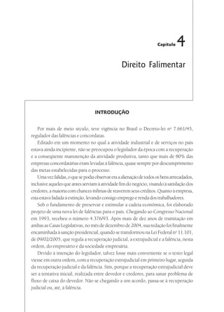 Capítulo   4
                                                 Direito Falimentar




                                   INTRODUÇÃO


   Por mais de meio século, teve vigência no Brasil o Decreto-lei no 7.661/45,
regulador das falências e concordatas.
   Editado em um momento no qual a atividade industrial e de serviços no país
estava ainda incipiente, não se preocupou o legislador da época com a recuperação
e a conseqüente manutenção da atividade produtiva, tanto que mais de 80% das
empresas concordatárias eram levadas à falência, quase sempre por descumprimento
das metas estabelecidas para o processo.
   Uma vez falidas, o que se podia observar era a alienação de todos os bens arrecadados,
inclusive aqueles que antes serviam à atividade fim do negócio, visando à satisfação dos
credores, a maioria com chances ínfimas de reaverem seus créditos. Quanto à empresa,
esta estava fadada à extinção, levando consigo emprego e renda dos trabalhadores.
   Sob o fundamento de preservar e estimular a cadeia econômica, foi elaborado
projeto de uma nova lei de falências para o país. Chegando ao Congresso Nacional
em 1993, recebeu o número 4.376/93. Após mais de dez anos de tramitação em
ambas as Casas Legislativas, no mês de dezembro de 2004, sua redação foi finalmente
encaminhada à sanção presidencial, quando se transformou na Lei Federal no 11.101,
de 09/02/2005, que regula a recuperação judicial, a extrajudicial e a falência, nesta
ordem, do empresário e da sociedade empresária.
   Devido à intenção do legislador, talvez fosse mais conveniente se o texto legal
viesse em outra ordem, com a recuperação extrajudicial em primeiro lugar, seguida
da recuperação judicial e da falência. Sim, porque a recuperação extrajudicial deve
ser a tentativa inicial, realizada entre devedor e credores, para sanar problema de
fluxo de caixa do devedor. Não se chegando a um acordo, passa-se à recuperação
judicial ou, até, à falência.
 
