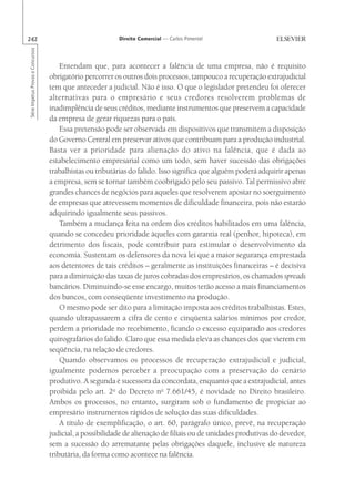 242                                                       Direito Comercial — Carlos Pimentel
Série Impetus Provas e Concursos




                                       Entendam que, para acontecer a falência de uma empresa, não é requisito
                                   obrigatório percorrer os outros dois processos, tampouco a recuperação extrajudicial
                                   tem que anteceder a judicial. Não é isso. O que o legislador pretendeu foi oferecer
                                   alternativas para o empresário e seus credores resolverem problemas de
                                   inadimplência de seus créditos, mediante instrumentos que preservem a capacidade
                                   da empresa de gerar riquezas para o país.
                                       Essa pretensão pode ser observada em dispositivos que transmitem a disposição
                                   do Governo Central em preservar ativos que contribuam para a produção industrial.
                                   Basta ver a prioridade para alienação do ativo na falência, que é dada ao
                                   estabelecimento empresarial como um todo, sem haver sucessão das obrigações
                                   trabalhistas ou tributárias do falido. Isso significa que alguém poderá adquirir apenas
                                   a empresa, sem se tornar também coobrigado pelo seu passivo. Tal permissivo abre
                                   grandes chances de negócios para aqueles que resolverem apostar no soerguimento
                                   de empresas que atrevessem momentos de dificuldade financeira, pois não estarão
                                   adquirindo igualmente seus passivos.
                                       Também a mudança feita na ordem dos créditos habilitados em uma falência,
                                   quando se concedeu prioridade àqueles com garantia real (penhor, hipoteca), em
                                   detrimento dos fiscais, pode contribuir para estimular o desenvolvimento da
                                   economia. Sustentam os defensores da nova lei que a maior segurança emprestada
                                   aos detentores de tais créditos – geralmente as instituições financeiras – é decisiva
                                   para a diminuição das taxas de juros cobradas dos empresários, os chamados spreads
                                   bancários. Diminuindo-se esse encargo, muitos terão acesso a mais financiamentos
                                   dos bancos, com conseqüente investimento na produção.
                                       O mesmo pode ser dito para a limitação imposta aos créditos trabalhistas. Estes,
                                   quando ultrapassarem a cifra de cento e cinqüenta salários mínimos por credor,
                                   perdem a prioridade no recebimento, ficando o excesso equiparado aos credores
                                   quirografários do falido. Claro que essa medida eleva as chances dos que vierem em
                                   seqüência, na relação de credores.
                                       Quando observamos os processos de recuperação extrajudicial e judicial,
                                   igualmente podemos perceber a preocupação com a preservação do cenário
                                   produtivo. A segunda é sucessora da concordata, enquanto que a extrajudicial, antes
                                   proibida pelo art. 2o do Decreto no 7.661/45, é novidade no Direito brasileiro.
                                   Ambos os processos, no entanto, surgiram sob o fundamento de propiciar ao
                                   empresário instrumentos rápidos de solução das suas dificuldades.
                                       A título de exemplificação, o art. 60, parágrafo único, prevê, na recuperação
                                   judicial, a possibilidade de alienação de filiais ou de unidades produtivas do devedor,
                                   sem a sucessão do arrematante pelas obrigações daquele, inclusive de natureza
                                   tributária, da forma como acontece na falência.
 