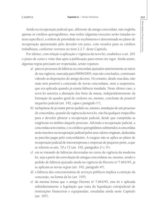 CAMPUS                             Capítulo 4 — Direito Falimentar                          243




                                                                                            Série Impetus Provas e Concursos
   Ainda na recuperação judicial que, diferente da antiga concordata, não engloba
apenas os créditos quirografários, mas todos (algumas exceções serão tratadas no
item específico), a ordem de prioridade no recebimento é determinada no plano de
recuperação apresentado pelo devedor em juízo, com ressalva para os créditos
trabalhistas, conforme veremos no item 2.2.7. deste Capítulo.
   Por último, com relação à aplicação e vigência da nova lei, estabelece o art. 201
o prazo de cento e vinte dias após a publicação para entrar em vigor. Ainda assim,
algumas regras precisam ser respeitadas, senão vejamos:
      a) para os processos de falência ou concordata ajuizados anteriormente ao início
          de sua vigência, marcada para 09/06/2005, mas não concluídos, continuam
          valendo as disposições do antigo decreto. No entanto, desde essa data, não
          mais será possível a concessão de novas concordatas, nem a suspensiva,
          que era aplicada quando já existia falência instalada. Neste último caso, a
          nova lei autoriza a alienação dos bens da massa, independentemente da
          formação do quadro geral de credores ou, mesmo, conclusão de possível
          inquérito judicial (art. 192, caput e parágrafo 1o);
      b) na hipótese de já existir prévio pedido ou, mesmo, instalação de um processo
          de concordata, quando da vigência da nova lei, não há qualquer empecilho
          para o devedor pleitear a recuperação judicial, desde que cumpridas as
          exigências no âmbito daquele processo. Advindo a recuperação judicial, a
          concordata será extinta, e os créditos quirografários submetidos à concordata
          serão inscritos na recuperação judicial pelos seus valores originais, deduzidas
          as parcelas pagas pelo concordatário. A exegese não se aplica ao plano de
          recuperação judicial de microempresas e empresas de pequeno porte, a que
          se referem os arts. 70 a 72 (art. 192, parágrafos 2o e 3o);
      c) em se tratando de falências decretadas no curso da vigência da moderna
          lei, seja a partir da convolação de antigas concordatas ou, mesmo, sendo o
          pedido de falência ajuizado ainda na vigência do Decreto no 7.661/45, já
          se aplicam as novas regras (art. 192, parágrafo 4o);
      d) a falência das concessionárias de serviços públicos implica a extinção da
          concessão, na forma da lei (art. 195);
      e) da mesma forma que o antigo Decreto no 7.661/45, esta lei é aplicada
          subsidiariamente à legislação que trata da liquidação extrajudicial de
          instituições financeiras e equiparadas, estudadas ainda neste Capítulo
          (art. 197);
 