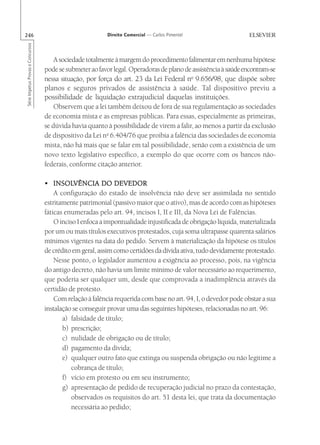 246                                                       Direito Comercial — Carlos Pimentel
Série Impetus Provas e Concursos




                                       A sociedade totalmente à margem do procedimento falimentar em nenhuma hipótese
                                   pode se submeter ao favor legal. Operadoras de plano de assistência à saúde encontram-se
                                   nessa situação, por força do art. 23 da Lei Federal no 9.656/98, que dispõe sobre
                                   planos e seguros privados de assistência à saúde. Tal dispositivo previu a
                                   possibilidade de liquidação extrajudicial daquelas instituições.
                                       Observem que a lei também deixou de fora de sua regulamentação as sociedades
                                   de economia mista e as empresas públicas. Para essas, especialmente as primeiras,
                                   se dúvida havia quanto à possibilidade de virem a falir, ao menos a partir da exclusão
                                   de dispositivo da Lei no 6.404/76 que proibia a falência das sociedades de economia
                                   mista, não há mais que se falar em tal possibilidade, senão com a existência de um
                                   novo texto legislativo específico, a exemplo do que ocorre com os bancos não-
                                   federais, conforme citação anterior.

                                       INSOLVÊNCIA
                                   • INSOLVÊNCIA DO DEVEDOR
                                       A configuração do estado de insolvência não deve ser assimilada no sentido
                                   estritamente patrimonial (passivo maior que o ativo), mas de acordo com as hipóteses
                                   fáticas enumeradas pelo art. 94, incisos I, II e III, da Nova Lei de Falências.
                                       O inciso I enfoca a impontualidade injustificada de obrigação líquida, materializada
                                   por um ou mais títulos executivos protestados, cuja soma ultrapasse quarenta salários
                                   mínimos vigentes na data do pedido. Servem à materialização da hipótese os títulos
                                   de crédito em geral, assim como certidões da dívida ativa, tudo devidamente protestado.
                                       Nesse ponto, o legislador aumentou a exigência ao processo, pois, na vigência
                                   do antigo decreto, não havia um limite mínimo de valor necessário ao requerimento,
                                   que poderia ser qualquer um, desde que comprovada a inadimplência através da
                                   certidão de protesto.
                                       Com relação à falência requerida com base no art. 94, I, o devedor pode obstar a sua
                                   instalação se conseguir provar uma das seguintes hipóteses, relacionadas no art. 96:
                                          a) falsidade de título;
                                          b) prescrição;
                                          c) nulidade de obrigação ou de título;
                                          d) pagamento da dívida;
                                          e) qualquer outro fato que extinga ou suspenda obrigação ou não legitime a
                                              cobrança de título;
                                          f) vício em protesto ou em seu instrumento;
                                          g) apresentação de pedido de recuperação judicial no prazo da contestação,
                                              observados os requisitos do art. 51 desta lei, que trata da documentação
                                              necessária ao pedido;
 