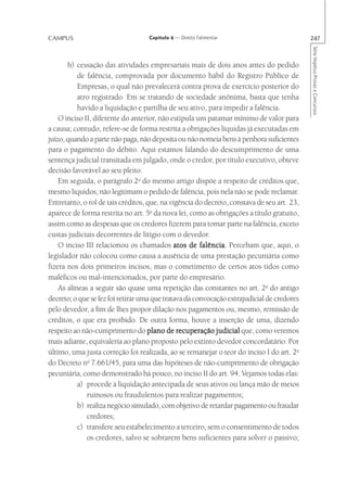 CAMPUS                             Capítulo 4 — Direito Falimentar                          247




                                                                                            Série Impetus Provas e Concursos
       h) cessação das atividades empresariais mais de dois anos antes do pedido
           de falência, comprovada por documento hábil do Registro Público de
           Empresas, o qual não prevalecerá contra prova de exercício posterior do
           atro registrado. Em se tratando de sociedade anônima, basta que tenha
           havido a liquidação e partilha de seu ativo, para impedir a falência.
    O inciso II, diferente do anterior, não estipula um patamar mínimo de valor para
a causa; contudo, refere-se de forma restrita a obrigações líquidas já executadas em
juízo, quando a parte não paga, não deposita ou não nomeia bens à penhora suficientes
para o pagamento do débito. Aqui estamos falando do descumprimento de uma
sentença judicial transitada em julgado, onde o credor, por título executivo, obteve
decisão favorável ao seu pleito.
    Em seguida, o parágrafo 2o do mesmo artigo dispõe a respeito de créditos que,
mesmo líquidos, não legitimam o pedido de falência, pois nela não se pode reclamar.
Entretanto, o rol de tais créditos, que, na vigência do decreto, constava de seu art. 23,
aparece de forma restrita no art. 5o da nova lei, como as obrigações a título gratuito,
assim como as despesas que os credores fizerem para tomar parte na falência, exceto
custas judiciais decorrentes de litígio com o devedor.
    O inciso III relacionou os chamados atos de falência Percebam que, aqui, o
                                                       falência.
legislador não colocou como causa a ausência de uma prestação pecuniária como
fizera nos dois primeiros incisos, mas o cometimento de certos atos tidos como
maléficos ou mal-intencionados, por parte do empresário.
    As alíneas a seguir são quase uma repetição das constantes no art. 2o do antigo
decreto; o que se fez foi retirar uma que tratava da convocação extrajudicial de credores
pelo devedor, a fim de lhes propor dilação nos pagamentos ou, mesmo, remissão de
créditos, o que era proibido. De outra forma, houve a inserção de uma, dizendo
respeito ao não-cumprimento do plano de recuperação judicial que, como veremos
mais adiante, equivaleria ao plano proposto pelo extinto devedor concordatário. Por
último, uma justa correção foi realizada, ao se remanejar o teor do inciso I do art. 2o
do Decreto no 7.661/45, para uma das hipóteses de não-cumprimento de obrigação
pecuniária, como demonstrado há pouco, no inciso II do art. 94. Vejamos todas elas:
           a) procede à liquidação antecipada de seus ativos ou lança mão de meios
              ruinosos ou fraudulentos para realizar pagamentos;
           b) realiza negócio simulado, com objetivo de retardar pagamento ou fraudar
              credores;
           c) transfere seu estabelecimento a terceiro, sem o consentimento de todos
              os credores, salvo se sobrarem bens suficientes para solver o passivo;
 