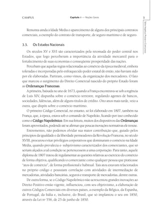 CAMPUS                             Capítulo 1 — Noções Gerais                            5




                                                                                         Série Impetus Provas e Concursos
  Remonta ainda à Idade Média o aparecimento de alguns dos principais contratos
comerciais, a exemplo do contrato de transporte, de seguro marítimo e de seguro.

3.5.   Os Estados Nacionais
    Os séculos XV e XVI são caracterizados pela retomada do poder central nos
Estados, que logo perceberam a importância da atividade mercantil para o
fortalecimento de suas economias e conseqüente prosperidade das nações.
    Percebam que aquelas regras relacionadas ao comércio da época medieval, embora
toleradas e incorporadas pelo enfraquecido poder estatal de então, não haviam sido
por ele elaboradas. Partiram, como vimos, da organização dos mercadores. O fato
que marcou o surgimento do Direito Comercial nascido do próprio Estado foram
as Ordenanças Francesas
                 Francesas.
    A primeira, baixada no ano de 1673, quando a França encontrava-se sob a regência
de Luís XIV, dispunha sobre o comércio terrestre, regulando agentes de bancos,
sociedades, falências, além de alguns títulos de crédito. Oito anos mais tarde, veio a
outra, que dispôs sobre o comércio marítimo.
    O primeiro Código Comercial, no entanto, só foi elaborado em 1807, também na
França, que, à época, estava sob o comando de Napoleão, ficando por isso conhecido
como o Código Napoleônico Em sua feitura, muitos dos dispositivos das Ordenanças
                 Napoleônico.
foram aproveitados, podendo até se afirmar que poucas inovações normativas ele trouxe.
    Entrementes, não podemos olvidar sua maior contribuição que, guiado pelos
princípios da igualdade e da liberdade permeadores da Revolução Francesa, no século
XVIII, procurou evitar privilégios corporativos que dominaram o comércio na Idade
Média, quando prevalecia o subjetivismo caracterizador dos comerciantes, que só
seriam alçados a tal condição se pertencessem a uma corporação. Para tanto, aquele
diploma de 1807 tratou de regulamentar as questões relativas ao exercício do comércio
de forma objetiva, qualificando o comerciante como qualquer pessoa que praticasse
“atos de comércio”, de forma profissional e habitual. Tais atos estavam relacionados
no próprio código e possuíam correlação com atividades de intermediação de
mercadorias, atividades bancárias, seguros e transporte de mercadorias, dentre outras.
    De outra forma, se o Código Napoleônico não acrescentou grandes inovações ao
Direito Positivo então vigente, influenciou, com seu objetivismo, a elaboração de
outros Códigos Comerciais em diversos países, a exemplo da Bélgica, da Espanha,
de Portugal, da Itália e, inclusive, do Brasil, que só implantou o seu em 1850,
através da Lei no 556, de 25 de junho de 1850.
 