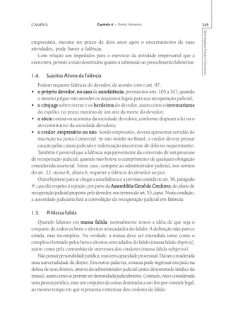 CAMPUS                              Capítulo 4 — Direito Falimentar                           249




                                                                                              Série Impetus Provas e Concursos
empresária, mesmo no prazo de dois anos após o encerramento de suas
atividades, pode haver a falência.
   Com relação aos impedidos para o exercício da atividade empresarial que a
exercerem, persiste a visão doutrinária quanto à submissão ao procedimento falimentar.

1.4.    Sujeitos Ativos da Falência
    Podem requerer falência do devedor, de acordo com o art. 97:
• o próprio devedor, no caso de autofalência prevista nos arts. 105 a 107, quando
               devedor,                autofalência,
    o mesmo julgue não atender os requisitos legais para sua recuperação judicial;
• o cônjuge sobrevivente e os herdeiros do devedor, assim como o inventariante
                                    herdeir
                                        deiros
    do espólio, no prazo máximo de um ano da morte do devedor;
• o sócio cotista ou acionista da sociedade devedora, conforme dispuser a lei ou o
    ato constitutivo da sociedade devedora;
      credor empresário
• o credor empresário ou não Sendo empresário, deverá apresentar certidão de
        edor,                     não.
    inscrição na Junta Comercial. Se não residir no Brasil, o credor deverá prestar
    caução pelas custas judiciais e indenização decorrente de dolo no requerimento.
    Também é possível que a falência seja proveniente da conversão de um processo
de recuperação judicial, quando não houve o cumprimento de qualquer obrigação
considerada essencial. Neste caso, compete ao administrador judicial, nos termos
do art. 22, inciso II, alínea b, requerer a falência do devedor ao juiz.
    Outra hipótese para se chegar a uma falência é a previsão contida no art. 56, parágrafo
4o, que diz respeito à rejeição, por parte da Assembléia Geral de Credores do plano de
                                                                   Credores,
recuperação judicial proposto pelo devedor, nos termos do art. 53, caput. Nesta condição,
a autoridade judiciária fará a convolação da recuperação judicial em falência.

1.5.    A Massa Falida
   Quando falamos em massa falida normalmente temos a idéia de que seja o
                                    falida,
conjunto de todos os bens e direitos arrecadados do falido. A definição não parece
errada, mas incompleta. Na verdade, a massa deve ser entendida tanto como o
complexo formado pelos bens e direitos arrecadados do falido (massa falida objetiva),
assim como pela comunhão de interesses dos credores (massa falida subjetiva).
   Não possui personalidade jurídica, mas tem capacidade processual. Daí ser considerada
uma universalidade de direito. Em outras palavras, a massa pode ingressar em juízo na
defesa de seus direitos, através do administrador judicial (antes denominado síndico da
massa), assim como se permite ser demandada judicialmente. Contudo, não é considerada
uma pessoa jurídica, mas um conjunto de coisas destinadas a um fim por vontade legal,
ao mesmo tempo em que representa o interesse dos credores do falido.
 