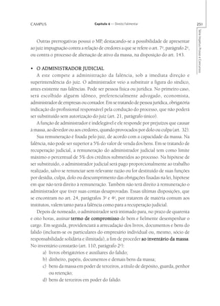 CAMPUS                             Capítulo 4 — Direito Falimentar                         251




                                                                                           Série Impetus Provas e Concursos
    Outras prerrogativas possui o MP, destacando-se a possibilidade de apresentar
ao juiz impugnação contra a relação de credores a que se refere o art. 7o, parágrafo 2o,
ou contra o processo de alienação de ativo da massa, na disposição do art. 143.

• O ADMINISTRADOR JUDICIAL
    A este compete a administração da falência, sob a imediata direção e
superintendência do juiz. O administrador veio a substituir a figura do síndico,
antes existente nas falências. Pode ser pessoa física ou jurídica. No primeiro caso,
será escolhido alguém idôneo, preferencialmente advogado, economista,
administrador de empresas ou contador. Em se tratando de pessoa jurídica, obrigatória
indicação do profissional responsável pela condução do processo, que não poderá
ser substituído sem autorização do juiz (art. 21, parágrafo único).
    A função de administrador é indelegável e ele responde por prejuízos que causar
à massa, ao devedor ou aos credores, quando provocados por dolo ou culpa (art. 32).
    Sua remuneração é fixada pelo juiz, de acordo com a capacidade da massa. Na
falência, não pode ser superior a 5% do valor de venda dos bens. Em se tratando de
recuperação judicial, a remuneração do administrador judicial tem como limite
máximo o percentual de 5% dos créditos submetidos ao processo. Na hipótese de
ser substituído, o administrador judicial será pago proporcionalmente ao trabalho
realizado, salvo se renunciar sem relevante razão ou for destituído de suas funções
por desídia, culpa, dolo ou descumprimento das obrigações fixadas na lei, hipótese
em que não terá direito à remuneração. Também não terá direito à remuneração o
administrador que tiver suas contas desaprovadas. Essas últimas disposições, que
se encontram no art. 24, parágrafos 3o e 4o, por tratarem de matéria comum aos
institutos, valem tanto para a falência como para a recuperação judicial.
    Depois de nomeado, o administrador será intimado para, no prazo de quarenta
e oito horas, assinar termo de compromisso de bem e fielmente desempenhar o
cargo. Em seguida, providenciará a arrecadação dos livros, documentos e bens do
falido (incluem-se os particulares do empresário individual ou, mesmo, sócio de
responsabilidade solidária e ilimitada), a fim de proceder ao inventário da massa
                                                                             massa.
                                                 o
No inventário constarão (art. 110, parágrafo 2 ):
       a) livros obrigatórios e auxiliares do falido;
       b) dinheiro, papéis, documentos e demais bens da massa;
       c) bens da massa em poder de terceiros, a título de depósito, guarda, penhor
          ou retenção;
       d) bens de terceiros em poder do falido.
 