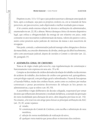 252                                                       Direito Comercial — Carlos Pimentel
Série Impetus Provas e Concursos




                                       Dispõem os arts. 111 e 113 que o juiz poderá autorizar a alienação antecipada de
                                   bens, após a avaliação, seja para os próprios credores ou, em se tratando de bens
                                   perecíveis, até para terceiros, tudo objetivando o melhor resultado para a massa.
                                       A lei contém ainda extensa relação de deveres e atribuições do administrador,
                                   enumerados no art. 22, III, e alíneas. Merece destaque a letra e do mesmo dispositivo
                                   legal, que enfoca a obrigatoriedade da entrega de um relatório em juízo, onde
                                   constarão os atos necessários à administração da massa, valores do passivo e ativo,
                                   assim como possíveis ações judiciais de interesse da massa e atos suscetíveis de
                                   revogação.
                                       Não pode, contudo, o administrador judicial transigir sobre obrigações e direitos
                                   da massa falida, ou conceder abatimento de dívidas, ainda que de difícil recebimento,
                                   salvo com autorização judicial, depois de ouvidos o Comitê e o devedor (art. 22,
                                   III, parágrafo 3o).

                                   • ASSEMBLÉIA GERAL DE CREDORES
                                      Trata-se de órgão criado pela nova lei, cuja regulamentação de constituição e
                                   funcionamento vem expressa em seus arts. 35 a 46.
                                      Compõe-se dos titulares de créditos derivados da relação de trabalho ou decorrentes
                                   de acidente de trabalho, dos titulares de crédito com garantia real, quirografários,
                                   com privilégio especial, com privilégio geral e subordinados. Ficam de fora apenas
                                   a Fazenda Pública, titular dos créditos fiscais, assim como os credores por multas
                                   contratuais e penas pecuniárias decorrentes de infração às leis penais ou
                                   administrativas, a que se refere o art. 83, VII.
                                      A assembléia é órgão deliberativo de decisão colegiada, responsável por tomar
                                   decisões que influenciam diretamente o resultado da falência, a exemplo da aprovação
                                   de outra modalidade para alienação do ativo, além daquelas previstas no art. 142.
                                   No entanto, a lei reservou um artigo para elencar as principais atribuições da AGC
                                   (art. 35, II), senão vejamos:
                                          a) vetado;
                                          b) constituição do Comitê de Credores, com escolha e substituição de seus
                                              membros;
                                          c) adoção de outras modalidades de realização do ativo;
                                          d) qualquer outra matéria que possa afetar os interesses dos credores.
 