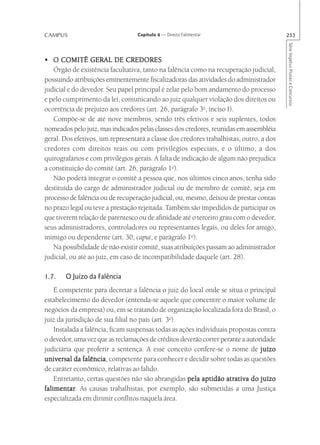 CAMPUS                            Capítulo 4 — Direito Falimentar                       253




                                                                                        Série Impetus Provas e Concursos
• O COMITÊ GERAL DE CREDORES
   Órgão de existência facultativa, tanto na falência como na recuperação judicial,
possuindo atribuições eminentemente fiscalizadoras das atividades do administrador
judicial e do devedor. Seu papel principal é zelar pelo bom andamento do processo
e pelo cumprimento da lei, comunicando ao juiz qualquer violação dos direitos ou
ocorrência de prejuízo aos credores (art. 26, parágrafo 3o, inciso I).
   Compõe-se de até nove membros, sendo três efetivos e seis suplentes, todos
nomeados pelo juiz, mas indicados pelas classes dos credores, reunidas em assembléia
geral. Dos efetivos, um representará a classe dos credores trabalhistas, outro, a dos
credores com direitos reais ou com privilégios especiais, e o último, a dos
quirografários e com privilégios gerais. A falta de indicação de algum não prejudica
a constituição do comitê (art. 26, parágrafo 1o).
   Não poderá integrar o comitê a pessoa que, nos últimos cinco anos, tenha sido
destituída do cargo de administrador judicial ou de membro de comitê, seja em
processo de falência ou de recuperação judicial, ou, mesmo, deixou de prestar contas
no prazo legal ou teve a prestação rejeitada. Também são impedidos de participar os
que tiverem relação de parentesco ou de afinidade até o terceiro grau com o devedor,
seus administradores, controladores ou representantes legais, ou deles for amigo,
inimigo ou dependente (art. 30, caput, e parágrafo 1o).
   Na possibilidade de não existir comitê, suas atribuições passam ao administrador
judicial, ou até ao juiz, em caso de incompatibilidade daquele (art. 28).

1.7.   O Juízo da Falência
    É competente para decretar a falência o juiz do local onde se situa o principal
estabelecimento do devedor (entenda-se aquele que concentre o maior volume de
negócios da empresa) ou, em se tratando de organização localizada fora do Brasil, o
juiz da jurisdição de sua filial no país (art. 3o).
    Instalada a falência, ficam suspensas todas as ações individuais propostas contra
o devedor, uma vez que as reclamações de créditos deverão correr perante a autoridade
judiciária que proferir a sentença. A esse conceito confere-se o nome de juízo
universal da falência competente para conhecer e decidir sobre todas as questões
               falência,
de caráter econômico, relativas ao falido.
    Entretanto, certas questões não são abrangidas pela aptidão atrativa do juízo
falimentar As causas trabalhistas, por exemplo, são submetidas a uma Justiça
falimentar.
especializada em dirimir conflitos naquela área.
 