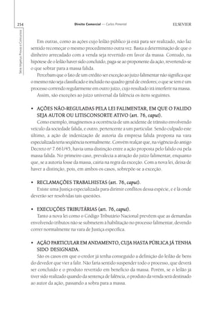 254                                                       Direito Comercial — Carlos Pimentel
Série Impetus Provas e Concursos




                                      Em outras, como as ações cujo leilão público já está para ser realizado, não faz
                                   sentido recomeçar o mesmo procedimento outra vez. Basta a determinação de que o
                                   dinheiro arrecadado com a venda seja revertido em favor da massa. Contudo, na
                                   hipótese de o leilão haver sido concluído, paga-se ao proponente da ação, revertendo-se
                                   o que sobrar para a massa falida.
                                      Percebam que o fato de um crédito ser exceção ao juízo falimentar não significa que
                                   o mesmo não seja classificado e incluído no quadro geral de credores; o que se tem é um
                                   processo correndo regularmente em outro juízo, cujo resultado irá interferir na massa.
                                      Assim, são exceções ao juízo universal da falência os itens seguintes.

                                                                                  FALIMENT
                                                                                    ALIMENTAR,
                                   • AÇÕES NÃO-REGULADAS PELA LEI FALIMENTAR, EM QUE O FALIDO                   FALIDO
                                      SEJA AUTOR OU LITISCONSORTE ATIVO (art. 76, caput).
                                                            LITISCONSORTE ATIVO (art.             caput).
                                      Como exemplo, imaginemos a ocorrência de um acidente de trânsito envolvendo
                                   veículo da sociedade falida, e outro, pertencente a um particular. Sendo culpado este
                                   último, a ação de indenização de autoria da empresa falida proposta na vara
                                   especializada teria seqüência normalmente. Convém realçar que, na vigência do antigo
                                   Decreto no 7.661/45, havia uma distinção entre a ação proposta pelo falido ou pela
                                   massa falida. No primeiro caso, prevalecia a atração do juízo falimentar, enquanto
                                   que, se a autoria fosse da massa, cairia na regra da exceção. Com a nova lei, deixa de
                                   haver a distinção, pois, em ambos os casos, sobrepõe-se a exceção.

                                                         TRABALHISTAS (art.
                                   • RECLAMAÇÕES TRABALHISTAS (art. 76, caput).      caput).
                                      Existe uma Justiça especializada para dirimir conflitos dessa espécie, e é lá onde
                                   deverão ser resolvidas tais questões.

                                   • EXECUÇÕES TRIBUTÁRIAS (art. 76, caput).  caput).
                                      Tanto a nova lei como o Código Tributário Nacional prevêem que as demandas
                                   envolvendo tributos não se submetem à habilitação no processo falimentar, devendo
                                   correr normalmente na vara de Justiça específica.

                                               PAR
                                                ARTICULAR                                  HASTA
                                   • AÇÃO PARTICULAR EM ANDAMENTO, CUJA HASTA PÚBLICA JÁ TENHA
                                       SIDO DESIGNADA.
                                       São os casos em que o credor já tenha conseguido a definição do leilão de bens
                                   do devedor que vier a falir. Não faria sentido suspender todo o processo, que deverá
                                   ser concluído e o produto revertido em benefício da massa. Porém, se o leilão já
                                   tiver sido realizado quando da sentença de falência, o produto da venda será destinado
                                   ao autor da ação, passando a sobra para a massa.
 