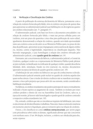 CAMPUS                               Capítulo 4 — Direito Falimentar                           255




                                                                                               Série Impetus Provas e Concursos
1.8.    Verificação e Classificação dos Créditos
    A partir da publicação da sentença declaratória de falência, juntamente com a
relação de credores fornecida pelo falido, têm os credores um prazo de quinze dias
para apresentar ao administrador judicial suas habilitações ou divergências quanto
aos créditos relacionados (art. 7o, parágrafo 1o).
    O administrador judicial, com base nos livros e documentos arrecadados e na
relação de credores fornecida pelo falido, e mais nas provas colhidas junto aos
credores, terá um prazo de quarenta e cinco dias para publicação de outro edital,
igualmente demonstrando a relação de credores, quando será dada oportunidade
tanto aos credores como ao devedor ou ao Ministério Público para, no prazo de dez
dias da publicação, apresentar ao juiz impugnação contra ausência de algum crédito
ou, mesmo, contra a legitimidade, importância ou classificação daqueles. Não
havendo impugnação, o juiz homologará a relação dos credores efetuada pelo
administrador judicial, como quadro geral de credores (art.14).
    Entretanto, até o encerramento da falência, o administrador judicial, o Comitê de
Credores, qualquer credor ou o representante do Ministério Público pode pleitear
ao juiz exclusão, reclassificação ou retificação de qualquer crédito, quando descoberta
falsidade, dolo, simulação, fraude ou erro essencial, ou, mesmo, documentos
ignorados na época da feitura do quadro geral de credores (art. 19).
    A habilitação de um crédito na falência é ato que dá conhecimento à dívida.
O administrador judicial somente pode incluir no quadro de credores aqueles dos
quais tenha ciência. Caso o titular do direito creditício não se manifeste em tempo,
assume o risco pelo prejuízo que possa advir de sua omissão, sendo considerada a
habilitação retardatária.
    Na falência, os créditos retardatários não podem participar de rateio eventualmente
realizado e ficam sujeitos ao pagamento de custas. Também os titulares por esses
créditos perdem o direito de voto na Assembléia Geral de Credores, salvo se, à
época da reunião, já houver sido homologado o quadro geral de credores contendo
o respectivo crédito retardatário (art. 10).
    Há, contudo, créditos que não se vinculam ao requisito da habilitação, tais como
os decorrentes de dívida tributária e trabalhista. Para estes, basta a notícia de existência
em momento anterior à liquidação, para se tornarem aptos na relação de credores.
    Outros, a lei classificou-os como créditos extraconcursais por serem pagos
                                                    extraconcursais,
com precedência sobre todos os demais, significando afirmar que não concorrem
com nenhum outro. O art. 84 dispôs, inclusive, a ordem a ser obedecida para eles,
senão vejamos:
 