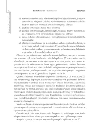 256                                                        Direito Comercial — Carlos Pimentel
Série Impetus Provas e Concursos




                                          a) remunerações devidas ao administrador judicial e seus auxiliares, e créditos
                                              derivados da relação de trabalho ou decorrentes de acidentes de trabalho
                                              relativos a serviços prestados após a decretação da falência;
                                          b) quantias fornecidas à massa pelos credores;
                                          c) despesas com arrecadação, administração, realização do ativo e distribuição
                                              de seu produto, bem como custas do processo de falência;
                                          d) custas judiciais relativas às ações e execuções em que a massa falida tenha
                                              sido vencida;
                                          e) obrigações resultantes de atos jurídicos válidos praticados durante a
                                              recuperação judicial, nos termos do art. 67, ou após a decretação da falência,
                                              e tributos relativos a fatos geradores ocorridos após a decretação da falência,
                                              respeitada a ordem estabelecida no art. 83.
                                       Observem que, diferente dos créditos fiscais ou trabalhistas, que concorrem com
                                   os restantes na ordem de classificação estipulada pelo art. 83, embora dispensando
                                   a habilitação, os extraconcursais não entram nessa competição, pois devem ser
                                   quitados antes de todos os outros. Isso é lógico, pois esses são credores da massa,
                                   não-originários do falido e, nessa qualidade, indispensáveis ao prosseguimento do
                                   processo. Portanto, ainda que outra lei civil enquadre-os em qualquer categoria de
                                   créditos prevista no art. 83, prevalece o disposto no art. 84.
                                       Quanto à ordem de prioridade no pagamento dos créditos, a Lei no 11.101/2005
                                   veio a alterar antiga disposição, posicionando os créditos com garantia real de forma
                                   prioritária sobre os créditos fiscais. Na visão dos críticos da nova lei, a disposição
                                   decorreu de pressão dos banqueiros detentores de créditos geralmente garantidos
                                   por hipoteca ou penhor, enquanto que seus defensores avaliam uma perspectiva
                                   positiva para o futuro da economia no país, quando poderemos ver reduzidos os
                                   spreads bancários (diferença entre o custo de captação de recursos pelos bancos e os
                                   juros cobrados do cliente), provocados justamente pela maior garantia concedida
                                   aos agentes financeiros.
                                       Inédita também é a limitação imposta aos créditos oriundos da relação de trabalho,
                                   quando a parcela que transpuser a quantia de cento e cinqüenta salários mínimos se
                                   equiparará aos quirografários.
                                       Outra inovação foi a inserção na relação das penas pecuniárias por infração das
                                   leis penais ou administrativas, que antes não podiam ser exigidas no processo.
                                       A seguir, vejamos, na íntegra, a ordem disposta pelo legislador no art. 83.
 